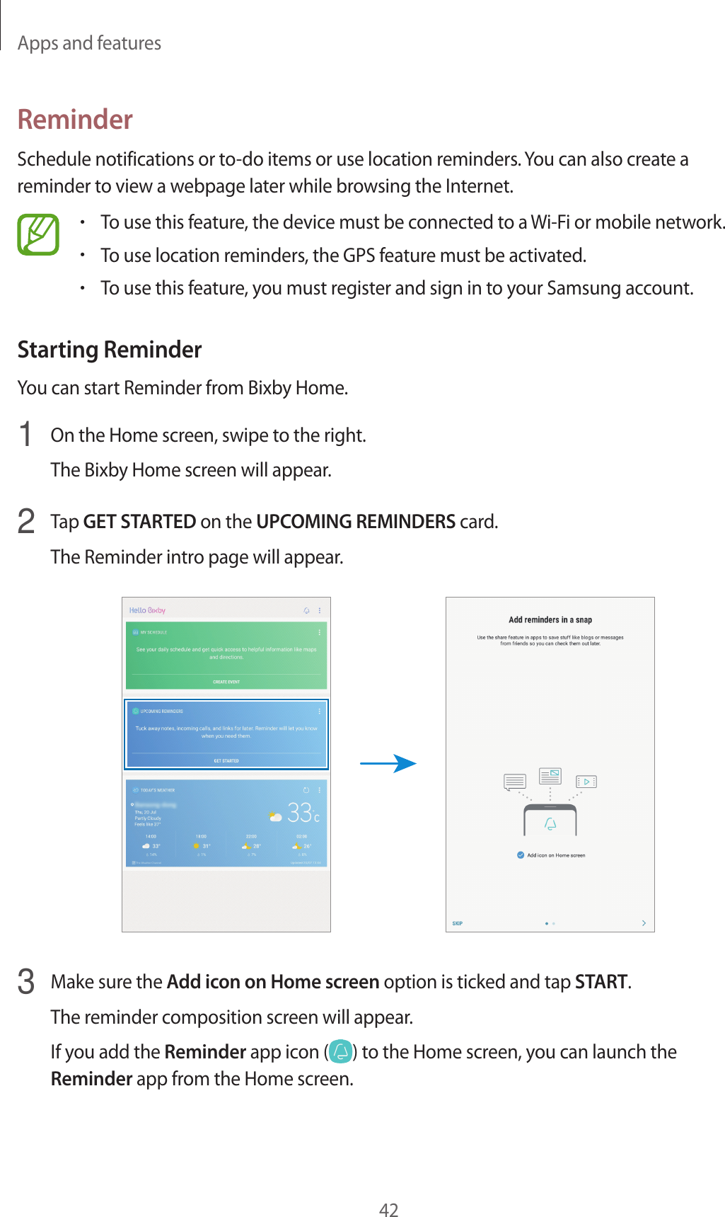 Apps and features42ReminderSchedule notifications or to-do items or use location reminders. You can also create a reminder to view a webpage later while browsing the Internet.•To use this feature, the device must be connected to a Wi-Fi or mobile network.•To use location reminders, the GPS feature must be activated.•To use this feature, you must register and sign in to your Samsung account.Starting ReminderYou can start Reminder from Bixby Home.1  On the Home screen, swipe to the right.The Bixby Home screen will appear.2  Tap GET STARTED on the UPCOMING REMINDERS card.The Reminder intro page will appear.3  Make sure the Add icon on Home screen option is ticked and tap START.The reminder composition screen will appear.If you add the Reminder app icon ( ) to the Home screen, you can launch the Reminder app from the Home screen.