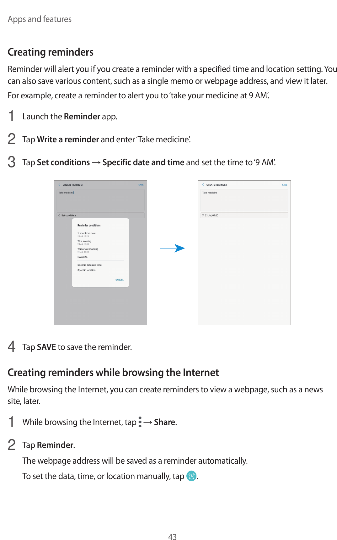 Apps and features43Creating remindersReminder will alert you if you create a reminder with a specified time and location setting. You can also save various content, such as a single memo or webpage address, and view it later.For example, create a reminder to alert you to ‘take your medicine at 9 AM’.1  Launch the Reminder app.2  Tap Write a reminder and enter ‘Take medicine’.3  Tap Set conditions → Specific date and time and set the time to ‘9 AM’.4  Tap SAVE to save the reminder.Creating reminders while browsing the InternetWhile browsing the Internet, you can create reminders to view a webpage, such as a news site, later.1  While browsing the Internet, tap   → Share.2  Tap Reminder.The webpage address will be saved as a reminder automatically.To set the data, time, or location manually, tap  .