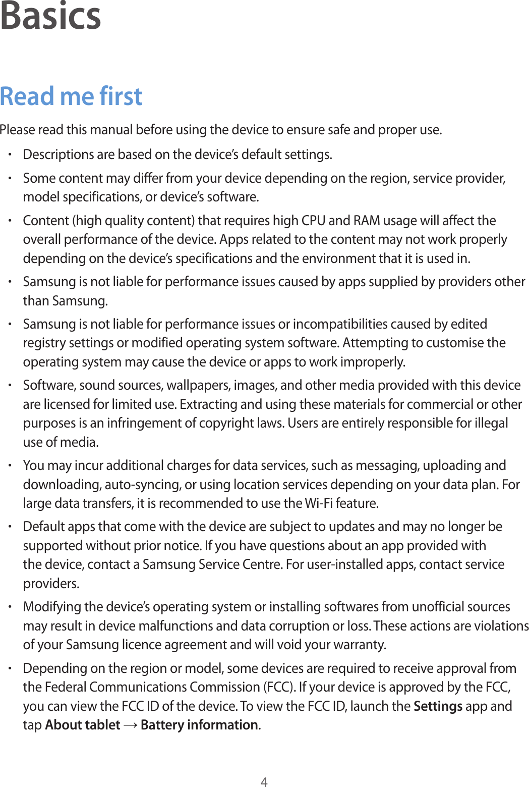 4BasicsRead me firstPlease read this manual before using the device to ensure safe and proper use.•Descriptions are based on the device’s default settings.•Some content may differ from your device depending on the region, service provider, model specifications, or device’s software.•Content (high quality content) that requires high CPU and RAM usage will affect the overall performance of the device. Apps related to the content may not work properly depending on the device’s specifications and the environment that it is used in.•Samsung is not liable for performance issues caused by apps supplied by providers other than Samsung.•Samsung is not liable for performance issues or incompatibilities caused by edited registry settings or modified operating system software. Attempting to customise the operating system may cause the device or apps to work improperly.•Software, sound sources, wallpapers, images, and other media provided with this device are licensed for limited use. Extracting and using these materials for commercial or other purposes is an infringement of copyright laws. Users are entirely responsible for illegal use of media.•You may incur additional charges for data services, such as messaging, uploading and downloading, auto-syncing, or using location services depending on your data plan. For large data transfers, it is recommended to use the Wi-Fi feature.•Default apps that come with the device are subject to updates and may no longer be supported without prior notice. If you have questions about an app provided with the device, contact a Samsung Service Centre. For user-installed apps, contact service providers.•Modifying the device’s operating system or installing softwares from unofficial sources may result in device malfunctions and data corruption or loss. These actions are violations of your Samsung licence agreement and will void your warranty.•Depending on the region or model, some devices are required to receive approval from the Federal Communications Commission (FCC). If your device is approved by the FCC, you can view the FCC ID of the device. To view the FCC ID, launch the Settings app and tap About tablet → Battery information.