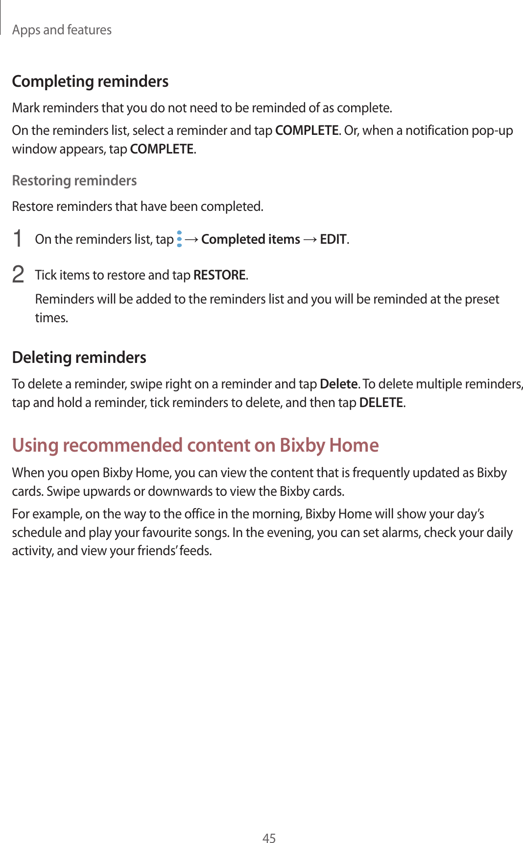 Apps and features45Completing remindersMark reminders that you do not need to be reminded of as complete.On the reminders list, select a reminder and tap COMPLETE. Or, when a notification pop-up window appears, tap COMPLETE.Restoring remindersRestore reminders that have been completed.1  On the reminders list, tap   → Completed items → EDIT.2  Tick items to restore and tap RESTORE.Reminders will be added to the reminders list and you will be reminded at the preset times.Deleting remindersTo delete a reminder, swipe right on a reminder and tap Delete. To delete multiple reminders, tap and hold a reminder, tick reminders to delete, and then tap DELETE.Using recommended content on Bixby HomeWhen you open Bixby Home, you can view the content that is frequently updated as Bixby cards. Swipe upwards or downwards to view the Bixby cards.For example, on the way to the office in the morning, Bixby Home will show your day’s schedule and play your favourite songs. In the evening, you can set alarms, check your daily activity, and view your friends’ feeds.