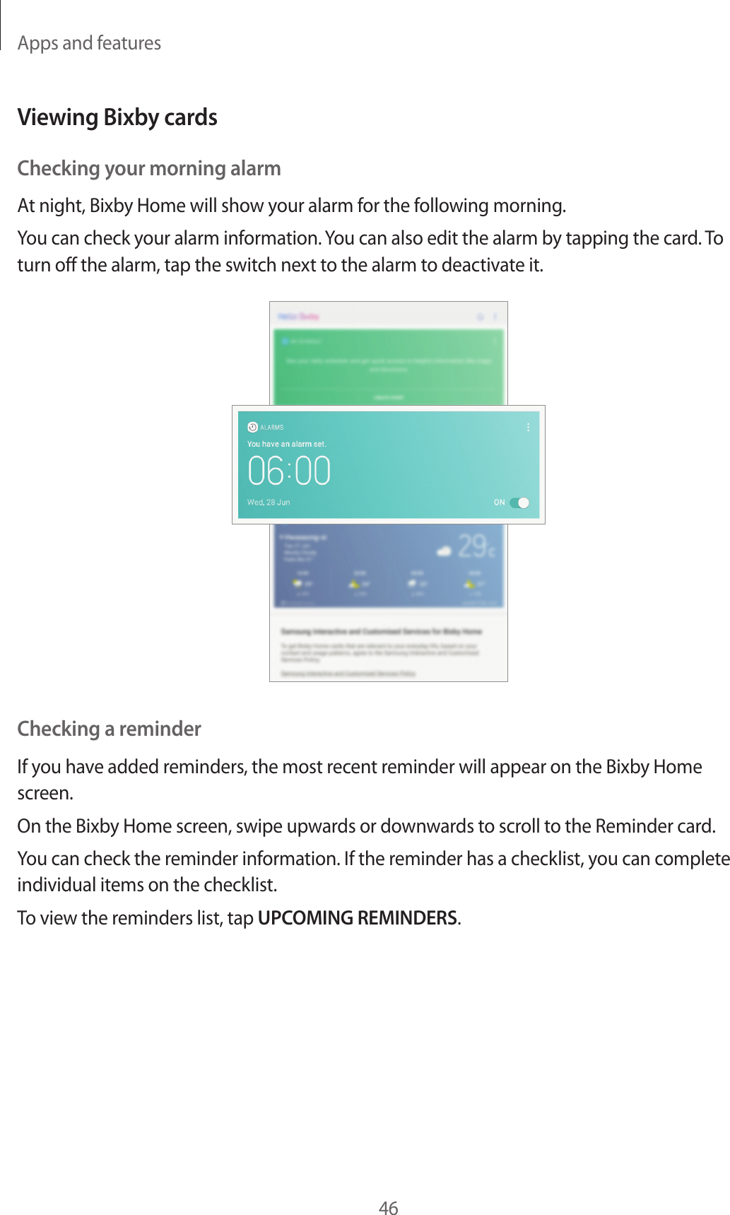 Apps and features46Viewing Bixby cardsChecking your morning alarmAt night, Bixby Home will show your alarm for the following morning.You can check your alarm information. You can also edit the alarm by tapping the card. To turn off the alarm, tap the switch next to the alarm to deactivate it.Checking a reminderIf you have added reminders, the most recent reminder will appear on the Bixby Home screen.On the Bixby Home screen, swipe upwards or downwards to scroll to the Reminder card.You can check the reminder information. If the reminder has a checklist, you can complete individual items on the checklist.To view the reminders list, tap UPCOMING REMINDERS.