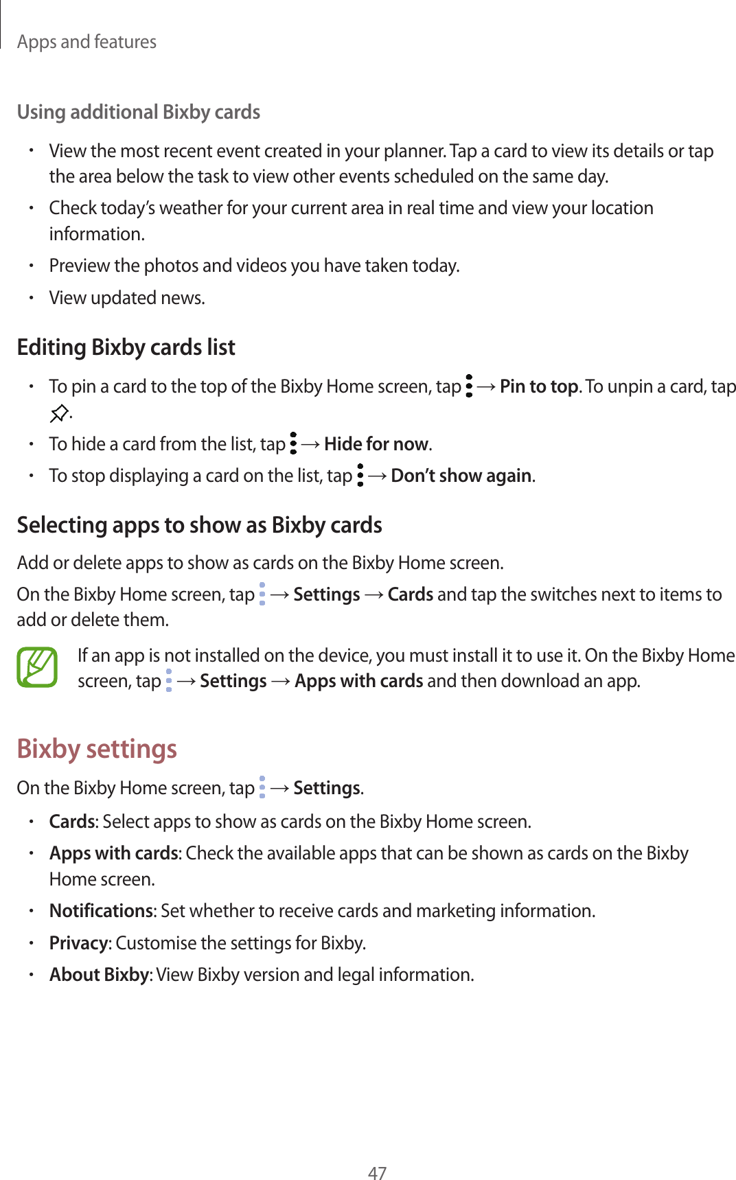 Apps and features47Using additional Bixby cards•View the most recent event created in your planner. Tap a card to view its details or tap the area below the task to view other events scheduled on the same day.•Check today’s weather for your current area in real time and view your location information.•Preview the photos and videos you have taken today.•View updated news.Editing Bixby cards list•To pin a card to the top of the Bixby Home screen, tap   → Pin to top. To unpin a card, tap .•To hide a card from the list, tap   → Hide for now.•To stop displaying a card on the list, tap   → Don’t show again.Selecting apps to show as Bixby cardsAdd or delete apps to show as cards on the Bixby Home screen.On the Bixby Home screen, tap   → Settings → Cards and tap the switches next to items to add or delete them.If an app is not installed on the device, you must install it to use it. On the Bixby Home screen, tap   → Settings → Apps with cards and then download an app.Bixby settingsOn the Bixby Home screen, tap   → Settings.•Cards: Select apps to show as cards on the Bixby Home screen.•Apps with cards: Check the available apps that can be shown as cards on the Bixby Home screen.•Notifications: Set whether to receive cards and marketing information.•Privacy: Customise the settings for Bixby.•About Bixby: View Bixby version and legal information.