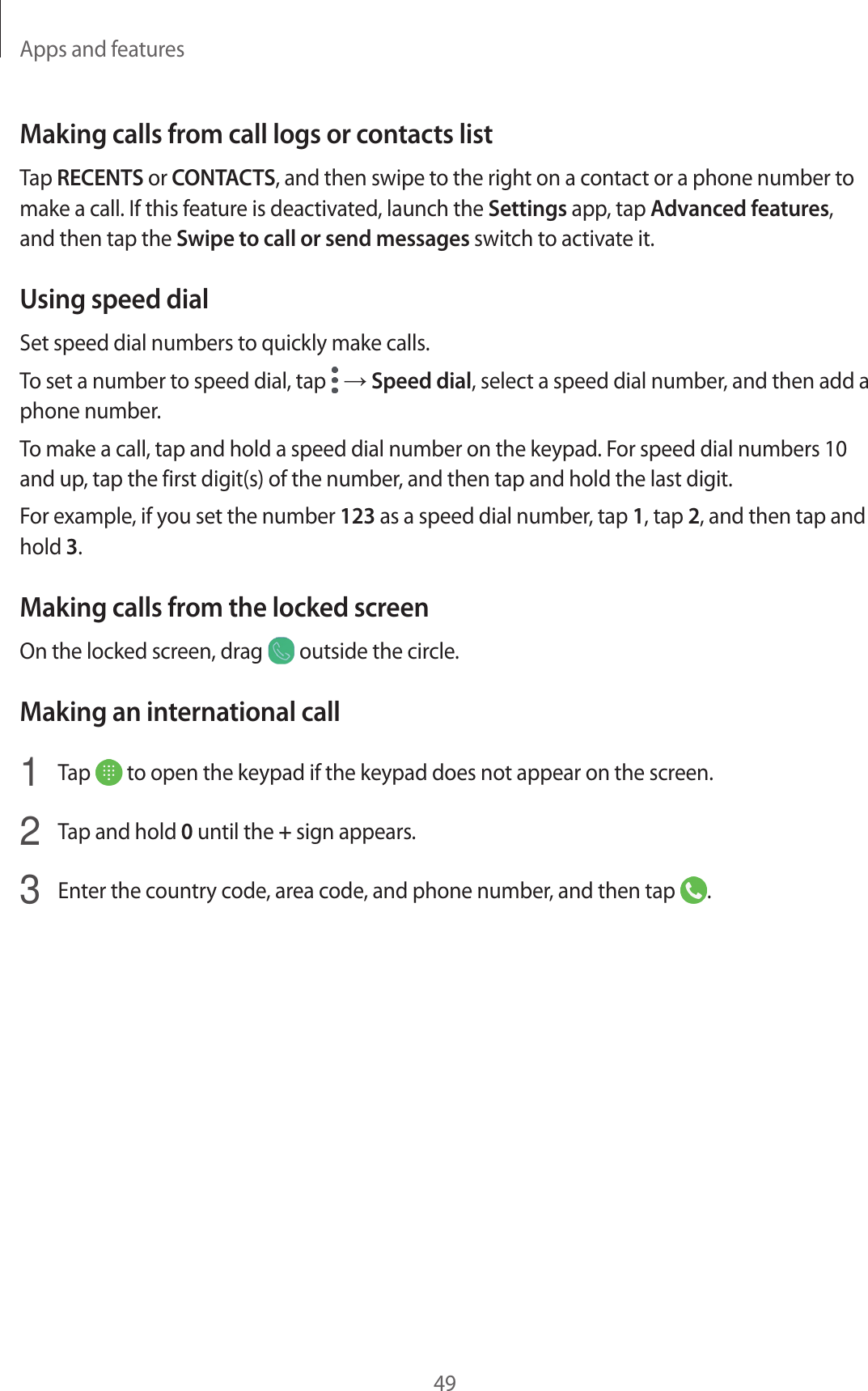 Apps and features49Making calls from call logs or contacts listTap RECENTS or CONTACTS, and then swipe to the right on a contact or a phone number to make a call. If this feature is deactivated, launch the Settings app, tap Advanced features, and then tap the Swipe to call or send messages switch to activate it.Using speed dialSet speed dial numbers to quickly make calls.To set a number to speed dial, tap   → Speed dial, select a speed dial number, and then add a phone number.To make a call, tap and hold a speed dial number on the keypad. For speed dial numbers 10 and up, tap the first digit(s) of the number, and then tap and hold the last digit.For example, if you set the number 123 as a speed dial number, tap 1, tap 2, and then tap and hold 3.Making calls from the locked screenOn the locked screen, drag   outside the circle.Making an international call1  Tap   to open the keypad if the keypad does not appear on the screen.2  Tap and hold 0 until the + sign appears.3  Enter the country code, area code, and phone number, and then tap  .