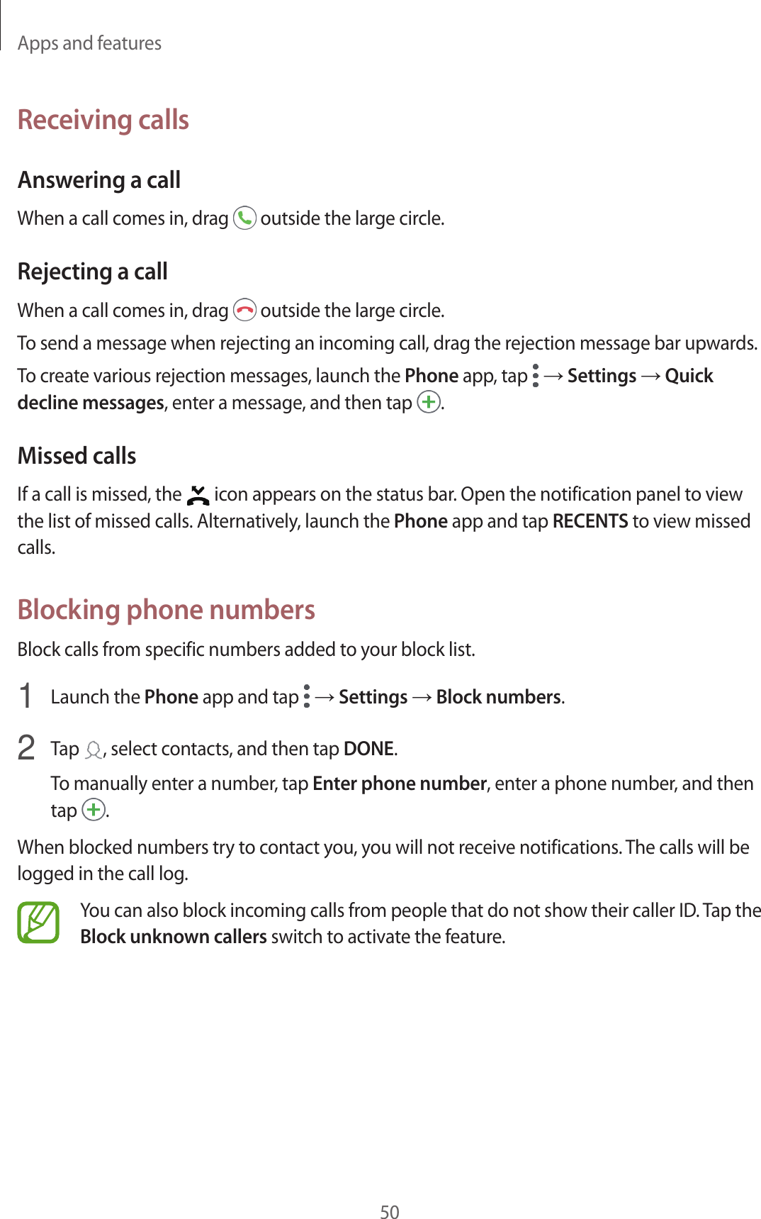 Apps and features50Receiving callsAnswering a callWhen a call comes in, drag   outside the large circle.Rejecting a callWhen a call comes in, drag   outside the large circle.To send a message when rejecting an incoming call, drag the rejection message bar upwards.To create various rejection messages, launch the Phone app, tap   → Settings → Quick decline messages, enter a message, and then tap  .Missed callsIf a call is missed, the   icon appears on the status bar. Open the notification panel to view the list of missed calls. Alternatively, launch the Phone app and tap RECENTS to view missed calls.Blocking phone numbersBlock calls from specific numbers added to your block list.1  Launch the Phone app and tap   → Settings → Block numbers.2  Tap  , select contacts, and then tap DONE.To manually enter a number, tap Enter phone number, enter a phone number, and then tap  .When blocked numbers try to contact you, you will not receive notifications. The calls will be logged in the call log.You can also block incoming calls from people that do not show their caller ID. Tap the Block unknown callers switch to activate the feature.