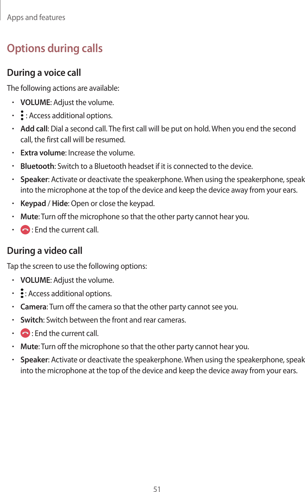 Apps and features51Options during callsDuring a voice callThe following actions are available:•VOLUME: Adjust the volume.• : Access additional options.•Add call: Dial a second call. The first call will be put on hold. When you end the second call, the first call will be resumed.•Extra volume: Increase the volume.•Bluetooth: Switch to a Bluetooth headset if it is connected to the device.•Speaker: Activate or deactivate the speakerphone. When using the speakerphone, speak into the microphone at the top of the device and keep the device away from your ears.•Keypad / Hide: Open or close the keypad.•Mute: Turn off the microphone so that the other party cannot hear you.• : End the current call.During a video callTap the screen to use the following options:•VOLUME: Adjust the volume.• : Access additional options.•Camera: Turn off the camera so that the other party cannot see you.•Switch: Switch between the front and rear cameras.• : End the current call.•Mute: Turn off the microphone so that the other party cannot hear you.•Speaker: Activate or deactivate the speakerphone. When using the speakerphone, speak into the microphone at the top of the device and keep the device away from your ears.