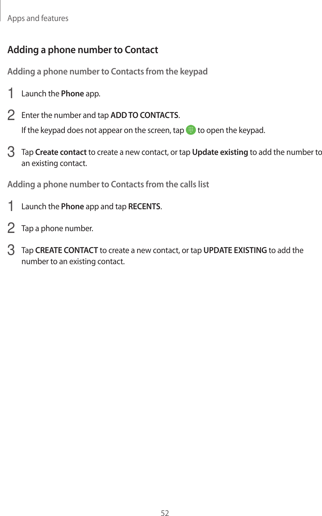 Apps and features52Adding a phone number to ContactAdding a phone number to Contacts from the keypad1  Launch the Phone app.2  Enter the number and tap ADD TO CONTACTS.If the keypad does not appear on the screen, tap   to open the keypad.3  Tap Create contact to create a new contact, or tap Update existing to add the number to an existing contact.Adding a phone number to Contacts from the calls list1  Launch the Phone app and tap RECENTS.2  Tap a phone number.3  Tap CREATE CONTACT to create a new contact, or tap UPDATE EXISTING to add the number to an existing contact.