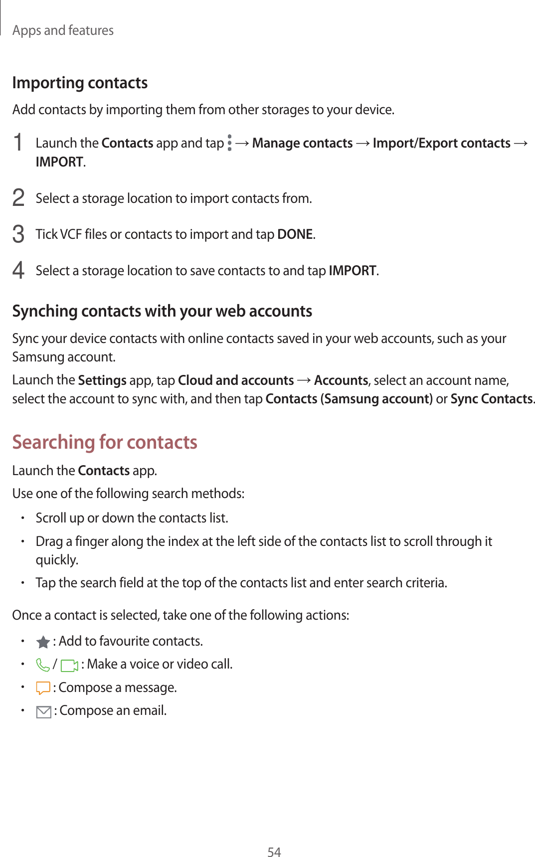 Apps and features54Importing contactsAdd contacts by importing them from other storages to your device.1  Launch the Contacts app and tap   → Manage contacts → Import/Export contacts → IMPORT.2  Select a storage location to import contacts from.3  Tick VCF files or contacts to import and tap DONE.4  Select a storage location to save contacts to and tap IMPORT.Synching contacts with your web accountsSync your device contacts with online contacts saved in your web accounts, such as your Samsung account.Launch the Settings app, tap Cloud and accounts → Accounts, select an account name, select the account to sync with, and then tap Contacts (Samsung account) or Sync Contacts.Searching for contactsLaunch the Contacts app.Use one of the following search methods:•Scroll up or down the contacts list.•Drag a finger along the index at the left side of the contacts list to scroll through it quickly.•Tap the search field at the top of the contacts list and enter search criteria.Once a contact is selected, take one of the following actions:• : Add to favourite contacts.• /   : Make a voice or video call.• : Compose a message.• : Compose an email.