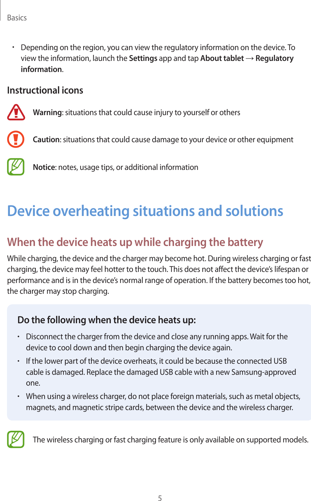 Basics5•Depending on the region, you can view the regulatory information on the device. To view the information, launch the Settings app and tap About tablet → Regulatory information.Instructional iconsWarning: situations that could cause injury to yourself or othersCaution: situations that could cause damage to your device or other equipmentNotice: notes, usage tips, or additional informationDevice overheating situations and solutionsWhen the device heats up while charging the batteryWhile charging, the device and the charger may become hot. During wireless charging or fast charging, the device may feel hotter to the touch. This does not affect the device’s lifespan or performance and is in the device’s normal range of operation. If the battery becomes too hot, the charger may stop charging.Do the following when the device heats up:•Disconnect the charger from the device and close any running apps. Wait for the device to cool down and then begin charging the device again.•If the lower part of the device overheats, it could be because the connected USB cable is damaged. Replace the damaged USB cable with a new Samsung-approved one.•When using a wireless charger, do not place foreign materials, such as metal objects, magnets, and magnetic stripe cards, between the device and the wireless charger.The wireless charging or fast charging feature is only available on supported models.