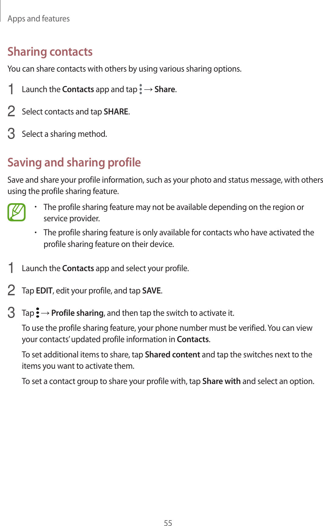 Apps and features55Sharing contactsYou can share contacts with others by using various sharing options.1  Launch the Contacts app and tap   → Share.2  Select contacts and tap SHARE.3  Select a sharing method.Saving and sharing profileSave and share your profile information, such as your photo and status message, with others using the profile sharing feature.•The profile sharing feature may not be available depending on the region or service provider.•The profile sharing feature is only available for contacts who have activated the profile sharing feature on their device.1  Launch the Contacts app and select your profile.2  Tap EDIT, edit your profile, and tap SAVE.3  Tap   → Profile sharing, and then tap the switch to activate it.To use the profile sharing feature, your phone number must be verified. You can view your contacts’ updated profile information in Contacts.To set additional items to share, tap Shared content and tap the switches next to the items you want to activate them.To set a contact group to share your profile with, tap Share with and select an option.