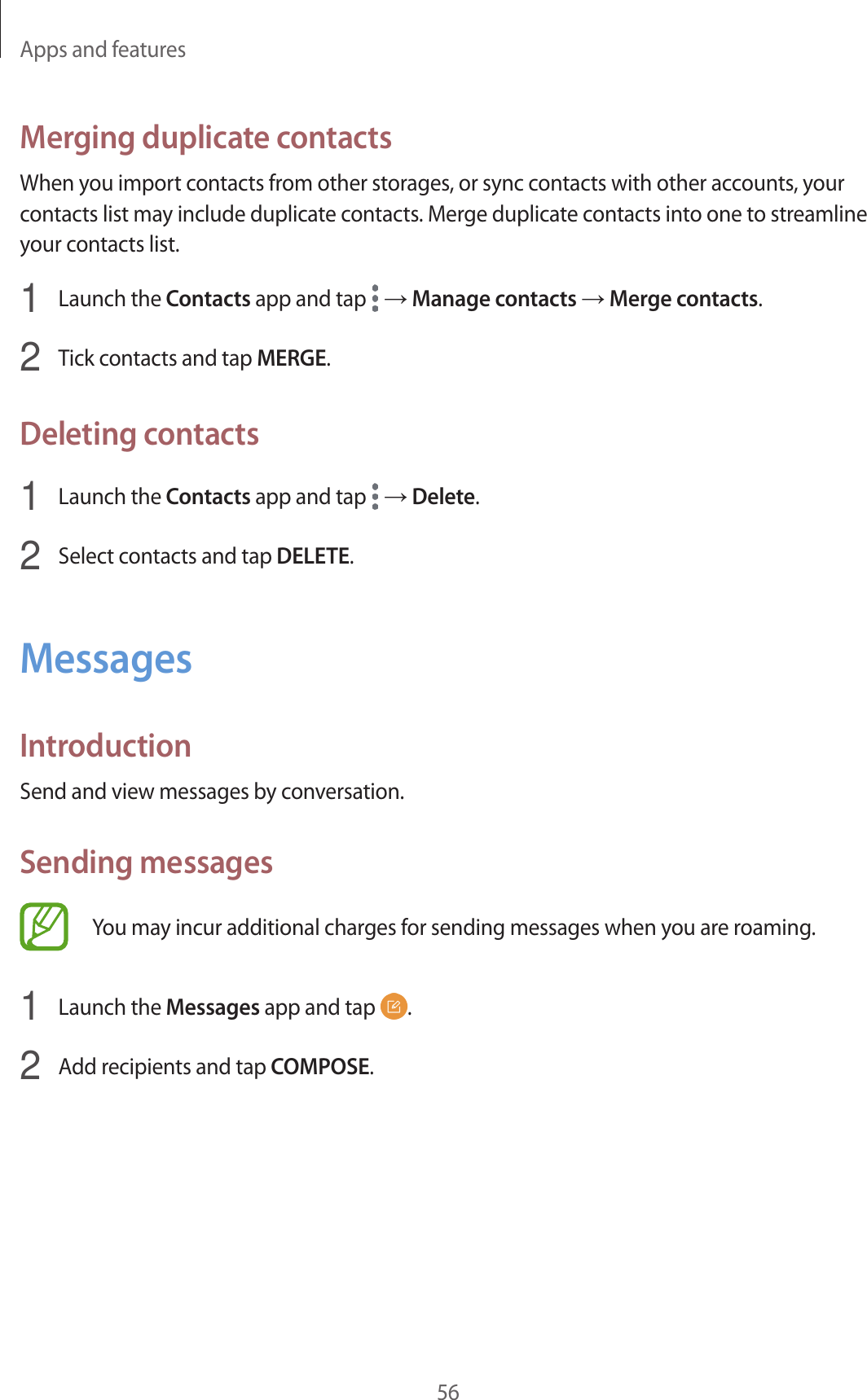 Apps and features56Merging duplicate contactsWhen you import contacts from other storages, or sync contacts with other accounts, your contacts list may include duplicate contacts. Merge duplicate contacts into one to streamline your contacts list.1  Launch the Contacts app and tap   → Manage contacts → Merge contacts.2  Tick contacts and tap MERGE.Deleting contacts1  Launch the Contacts app and tap   → Delete.2  Select contacts and tap DELETE.MessagesIntroductionSend and view messages by conversation.Sending messagesYou may incur additional charges for sending messages when you are roaming.1  Launch the Messages app and tap  .2  Add recipients and tap COMPOSE.