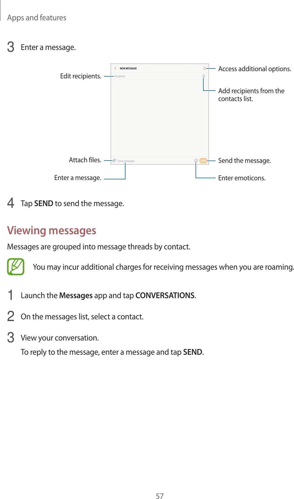 Apps and features573  Enter a message.Access additional options.Enter a message.Add recipients from the contacts list.Enter emoticons.Attach files.Edit recipients.Send the message.4  Tap SEND to send the message.Viewing messagesMessages are grouped into message threads by contact.You may incur additional charges for receiving messages when you are roaming.1  Launch the Messages app and tap CONVERSATIONS.2  On the messages list, select a contact.3  View your conversation.To reply to the message, enter a message and tap SEND.