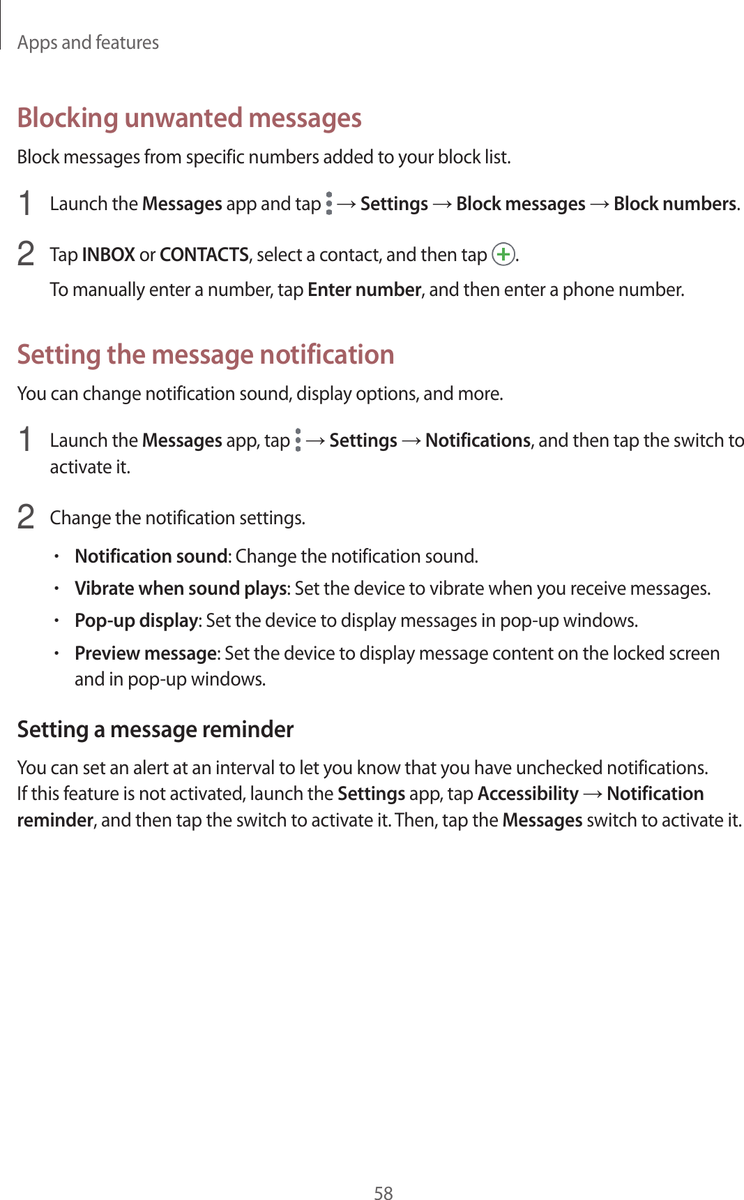 Apps and features58Blocking unwanted messagesBlock messages from specific numbers added to your block list.1  Launch the Messages app and tap   → Settings → Block messages → Block numbers.2  Tap INBOX or CONTACTS, select a contact, and then tap  .To manually enter a number, tap Enter number, and then enter a phone number.Setting the message notificationYou can change notification sound, display options, and more.1  Launch the Messages app, tap   → Settings → Notifications, and then tap the switch to activate it.2  Change the notification settings.•Notification sound: Change the notification sound.•Vibrate when sound plays: Set the device to vibrate when you receive messages.•Pop-up display: Set the device to display messages in pop-up windows.•Preview message: Set the device to display message content on the locked screen and in pop-up windows.Setting a message reminderYou can set an alert at an interval to let you know that you have unchecked notifications. If this feature is not activated, launch the Settings app, tap Accessibility → Notification reminder, and then tap the switch to activate it. Then, tap the Messages switch to activate it.