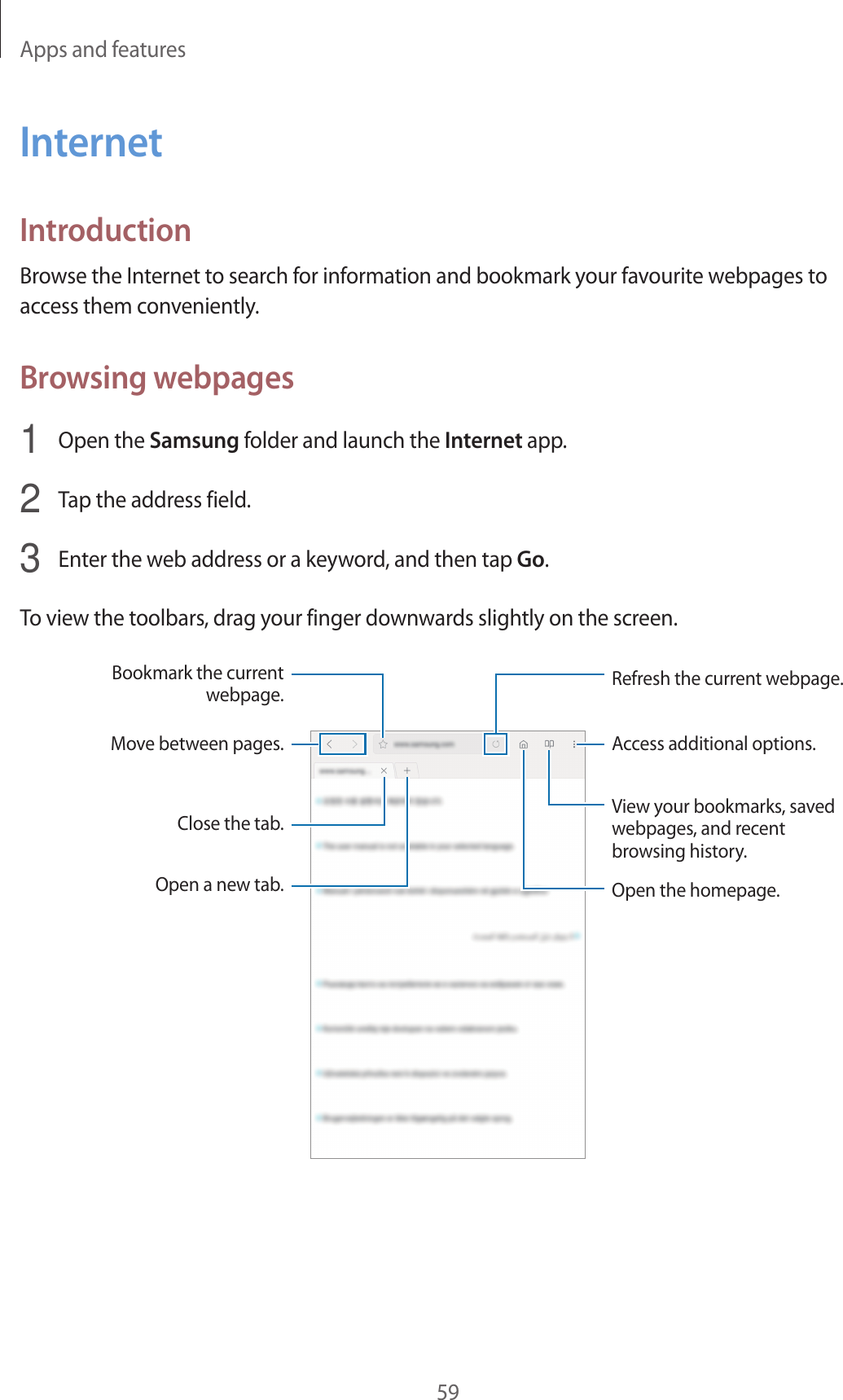 Apps and features59InternetIntroductionBrowse the Internet to search for information and bookmark your favourite webpages to access them conveniently.Browsing webpages1  Open the Samsung folder and launch the Internet app.2  Tap the address field.3  Enter the web address or a keyword, and then tap Go.To view the toolbars, drag your finger downwards slightly on the screen.Bookmark the current webpage.Close the tab.Open a new tab.Move between pages.Refresh the current webpage.Access additional options.Open the homepage.View your bookmarks, saved webpages, and recent browsing history.