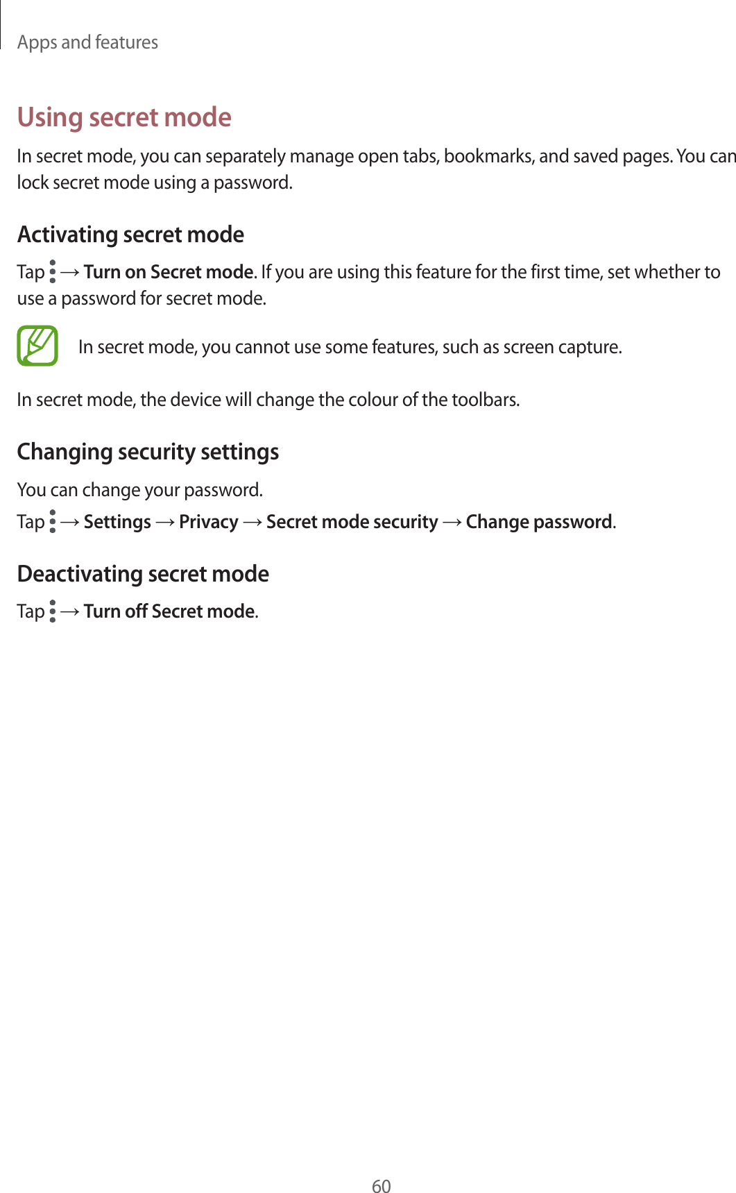 Apps and features60Using secret modeIn secret mode, you can separately manage open tabs, bookmarks, and saved pages. You can lock secret mode using a password.Activating secret modeTap   → Turn on Secret mode. If you are using this feature for the first time, set whether to use a password for secret mode.In secret mode, you cannot use some features, such as screen capture.In secret mode, the device will change the colour of the toolbars.Changing security settingsYou can change your password.Tap   → Settings → Privacy → Secret mode security → Change password.Deactivating secret modeTap   → Turn off Secret mode.