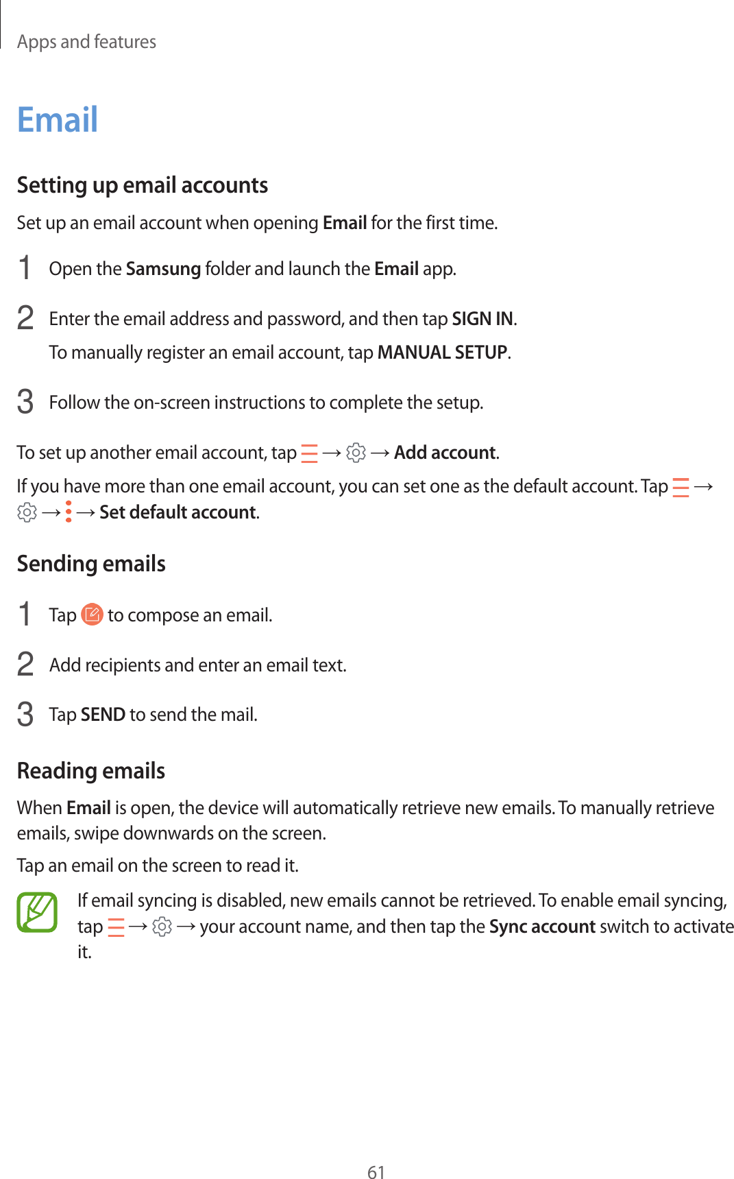 Apps and features61EmailSetting up email accountsSet up an email account when opening Email for the first time.1  Open the Samsung folder and launch the Email app.2  Enter the email address and password, and then tap SIGN IN.To manually register an email account, tap MANUAL SETUP.3  Follow the on-screen instructions to complete the setup.To set up another email account, tap   →   → Add account.If you have more than one email account, you can set one as the default account. Tap   →  →   → Set default account.Sending emails1  Tap   to compose an email.2  Add recipients and enter an email text.3  Tap SEND to send the mail.Reading emailsWhen Email is open, the device will automatically retrieve new emails. To manually retrieve emails, swipe downwards on the screen.Tap an email on the screen to read it.If email syncing is disabled, new emails cannot be retrieved. To enable email syncing, tap   →   → your account name, and then tap the Sync account switch to activate it.
