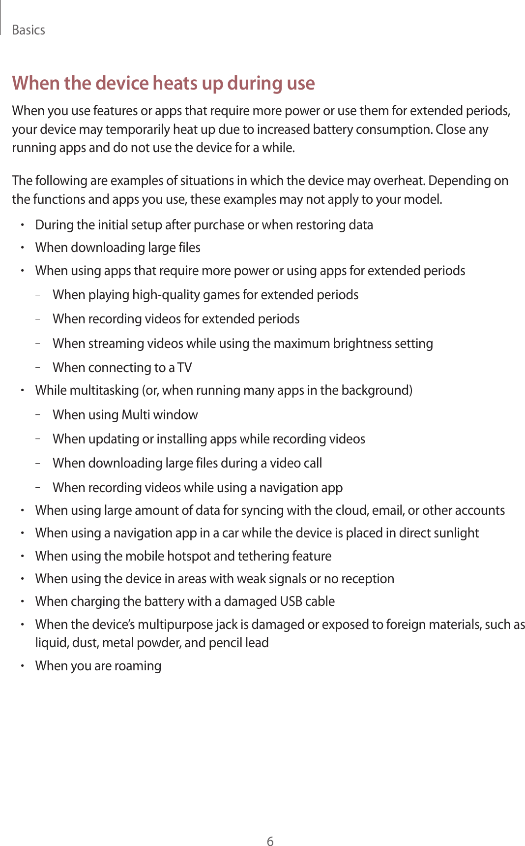 Basics6When the device heats up during useWhen you use features or apps that require more power or use them for extended periods, your device may temporarily heat up due to increased battery consumption. Close any running apps and do not use the device for a while.The following are examples of situations in which the device may overheat. Depending on the functions and apps you use, these examples may not apply to your model.•During the initial setup after purchase or when restoring data•When downloading large files•When using apps that require more power or using apps for extended periods–When playing high-quality games for extended periods–When recording videos for extended periods–When streaming videos while using the maximum brightness setting–When connecting to a TV•While multitasking (or, when running many apps in the background)–When using Multi window–When updating or installing apps while recording videos–When downloading large files during a video call–When recording videos while using a navigation app•When using large amount of data for syncing with the cloud, email, or other accounts•When using a navigation app in a car while the device is placed in direct sunlight•When using the mobile hotspot and tethering feature•When using the device in areas with weak signals or no reception•When charging the battery with a damaged USB cable•When the device’s multipurpose jack is damaged or exposed to foreign materials, such as liquid, dust, metal powder, and pencil lead•When you are roaming