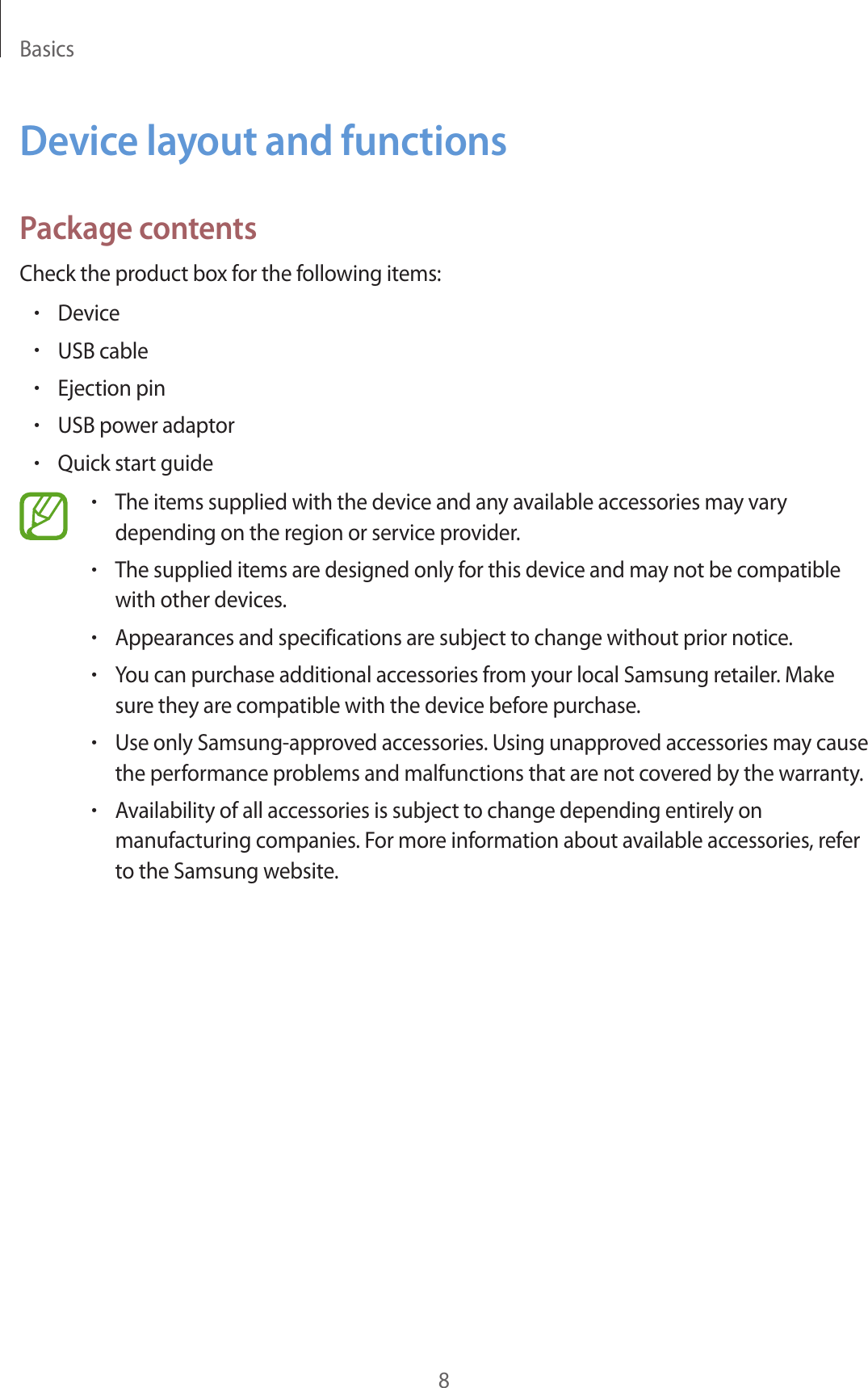 Basics8Device layout and functionsPackage contentsCheck the product box for the following items:•Device•USB cable•Ejection pin•USB power adaptor•Quick start guide•The items supplied with the device and any available accessories may vary depending on the region or service provider.•The supplied items are designed only for this device and may not be compatible with other devices.•Appearances and specifications are subject to change without prior notice.•You can purchase additional accessories from your local Samsung retailer. Make sure they are compatible with the device before purchase.•Use only Samsung-approved accessories. Using unapproved accessories may cause the performance problems and malfunctions that are not covered by the warranty.•Availability of all accessories is subject to change depending entirely on manufacturing companies. For more information about available accessories, refer to the Samsung website.