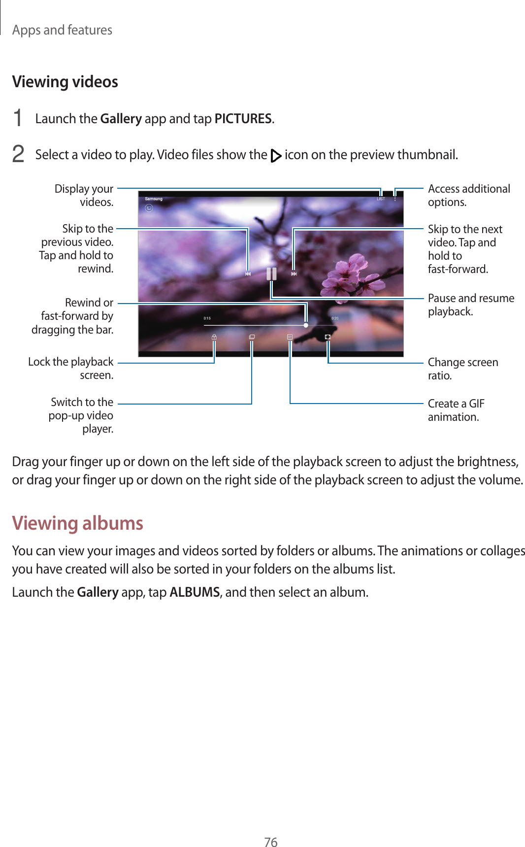 Apps and features76Viewing videos1  Launch the Gallery app and tap PICTURES.2  Select a video to play. Video files show the   icon on the preview thumbnail.Lock the playback screen.Switch to the pop-up video player.Rewind or fast-forward by dragging the bar.Skip to the previous video. Tap and hold to rewind.Display your videos.Skip to the next video. Tap and hold to fast-forward.Access additional options.Change screen ratio.Pause and resume playback.Create a GIF animation.Drag your finger up or down on the left side of the playback screen to adjust the brightness, or drag your finger up or down on the right side of the playback screen to adjust the volume.Viewing albumsYou can view your images and videos sorted by folders or albums. The animations or collages you have created will also be sorted in your folders on the albums list.Launch the Gallery app, tap ALBUMS, and then select an album.