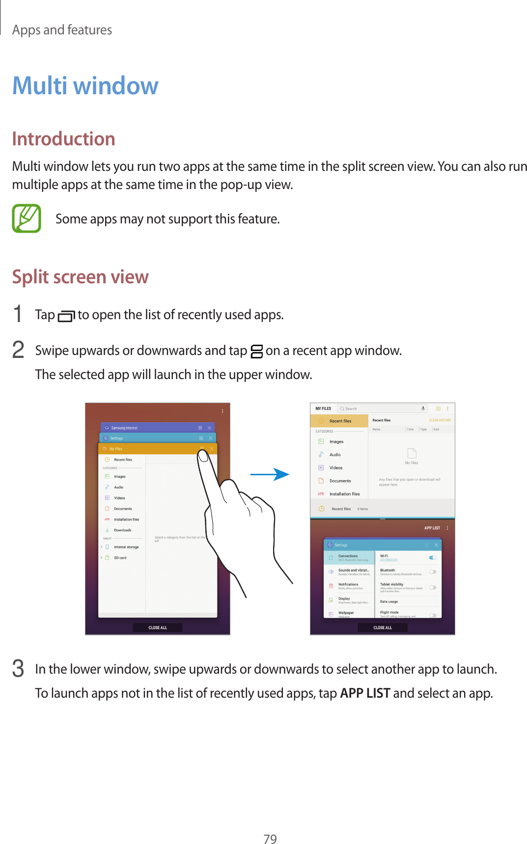 Apps and features79Multi windowIntroductionMulti window lets you run two apps at the same time in the split screen view. You can also run multiple apps at the same time in the pop-up view.Some apps may not support this feature.Split screen view1  Tap   to open the list of recently used apps.2  Swipe upwards or downwards and tap   on a recent app window.The selected app will launch in the upper window.3  In the lower window, swipe upwards or downwards to select another app to launch.To launch apps not in the list of recently used apps, tap APP LIST and select an app.