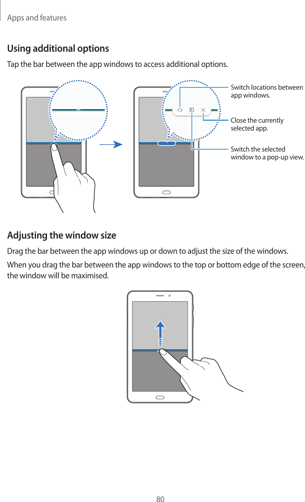 Apps and features80Using additional optionsTap the bar between the app windows to access additional options.Switch locations between app windows.Close the currently selected app.Switch the selected window to a pop-up view.Adjusting the window sizeDrag the bar between the app windows up or down to adjust the size of the windows.When you drag the bar between the app windows to the top or bottom edge of the screen, the window will be maximised.