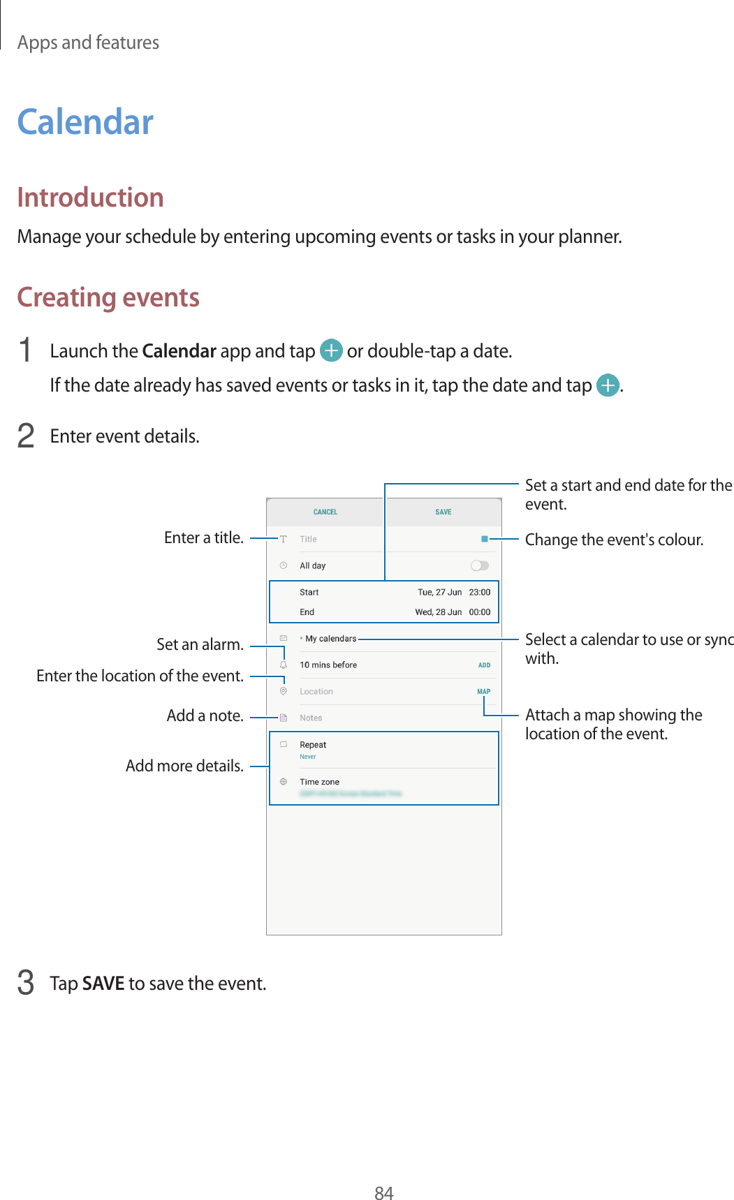 Apps and features84CalendarIntroductionManage your schedule by entering upcoming events or tasks in your planner.Creating events1  Launch the Calendar app and tap   or double-tap a date.If the date already has saved events or tasks in it, tap the date and tap  .2  Enter event details.Select a calendar to use or sync with.Attach a map showing the location of the event.Enter the location of the event.Add a note.Enter a title.Set a start and end date for the event.Add more details.Set an alarm.Change the event&apos;s colour.3  Tap SAVE to save the event.