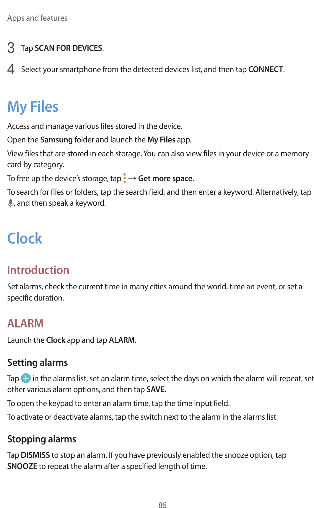 Apps and features863  Tap SCAN FOR DEVICES.4  Select your smartphone from the detected devices list, and then tap CONNECT.My FilesAccess and manage various files stored in the device.Open the Samsung folder and launch the My Files app.View files that are stored in each storage. You can also view files in your device or a memory card by category.To free up the device’s storage, tap   → Get more space.To search for files or folders, tap the search field, and then enter a keyword. Alternatively, tap , and then speak a keyword.ClockIntroductionSet alarms, check the current time in many cities around the world, time an event, or set a specific duration.ALARMLaunch the Clock app and tap ALARM.Setting alarmsTap   in the alarms list, set an alarm time, select the days on which the alarm will repeat, set other various alarm options, and then tap SAVE.To open the keypad to enter an alarm time, tap the time input field.To activate or deactivate alarms, tap the switch next to the alarm in the alarms list.Stopping alarmsTap DISMISS to stop an alarm. If you have previously enabled the snooze option, tap SNOOZE to repeat the alarm after a specified length of time.