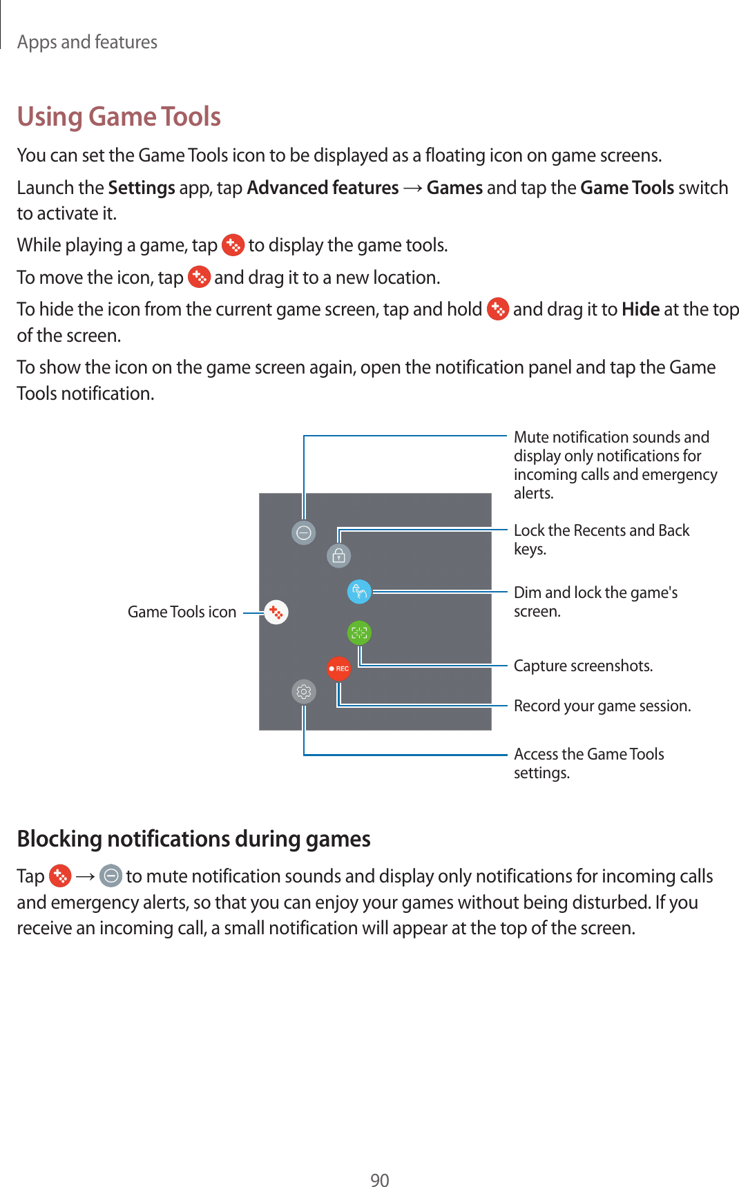 Apps and features90Using Game ToolsYou can set the Game Tools icon to be displayed as a floating icon on game screens.Launch the Settings app, tap Advanced features → Games and tap the Game Tools switch to activate it.While playing a game, tap   to display the game tools.To move the icon, tap   and drag it to a new location.To hide the icon from the current game screen, tap and hold   and drag it to Hide at the top of the screen.To show the icon on the game screen again, open the notification panel and tap the Game Tools notification.Capture screenshots.Record your game session.Dim and lock the game&apos;s screen.Lock the Recents and Back keys.Access the Game Tools settings.Mute notification sounds and display only notifications for incoming calls and emergency alerts.Game Tools iconBlocking notifications during gamesTap   →  to mute notification sounds and display only notifications for incoming calls and emergency alerts, so that you can enjoy your games without being disturbed. If you receive an incoming call, a small notification will appear at the top of the screen.