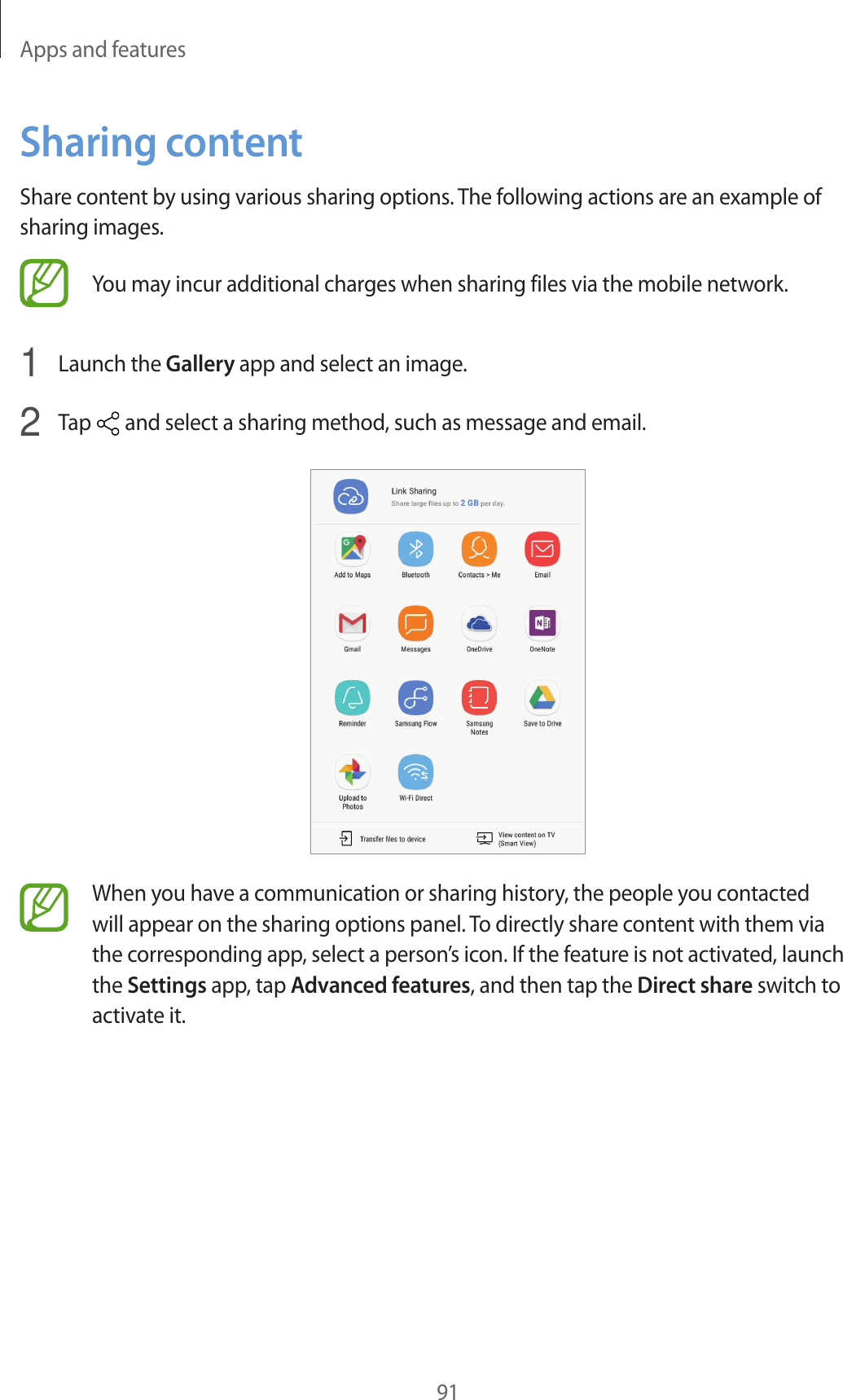 Apps and features91Sharing contentShare content by using various sharing options. The following actions are an example of sharing images.You may incur additional charges when sharing files via the mobile network.1  Launch the Gallery app and select an image.2  Tap   and select a sharing method, such as message and email.When you have a communication or sharing history, the people you contacted will appear on the sharing options panel. To directly share content with them via the corresponding app, select a person’s icon. If the feature is not activated, launch the Settings app, tap Advanced features, and then tap the Direct share switch to activate it.