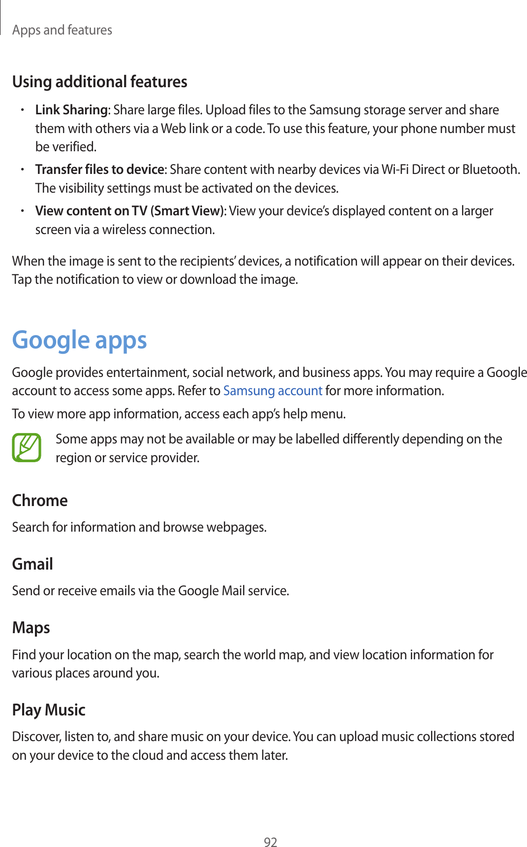 Apps and features92Using additional features•Link Sharing: Share large files. Upload files to the Samsung storage server and share them with others via a Web link or a code. To use this feature, your phone number must be verified.•Transfer files to device: Share content with nearby devices via Wi-Fi Direct or Bluetooth. The visibility settings must be activated on the devices.•View content on TV (Smart View): View your device’s displayed content on a larger screen via a wireless connection.When the image is sent to the recipients’ devices, a notification will appear on their devices. Tap the notification to view or download the image.Google appsGoogle provides entertainment, social network, and business apps. You may require a Google account to access some apps. Refer to Samsung account for more information.To view more app information, access each app’s help menu.Some apps may not be available or may be labelled differently depending on the region or service provider.ChromeSearch for information and browse webpages.GmailSend or receive emails via the Google Mail service.MapsFind your location on the map, search the world map, and view location information for various places around you.Play MusicDiscover, listen to, and share music on your device. You can upload music collections stored on your device to the cloud and access them later.