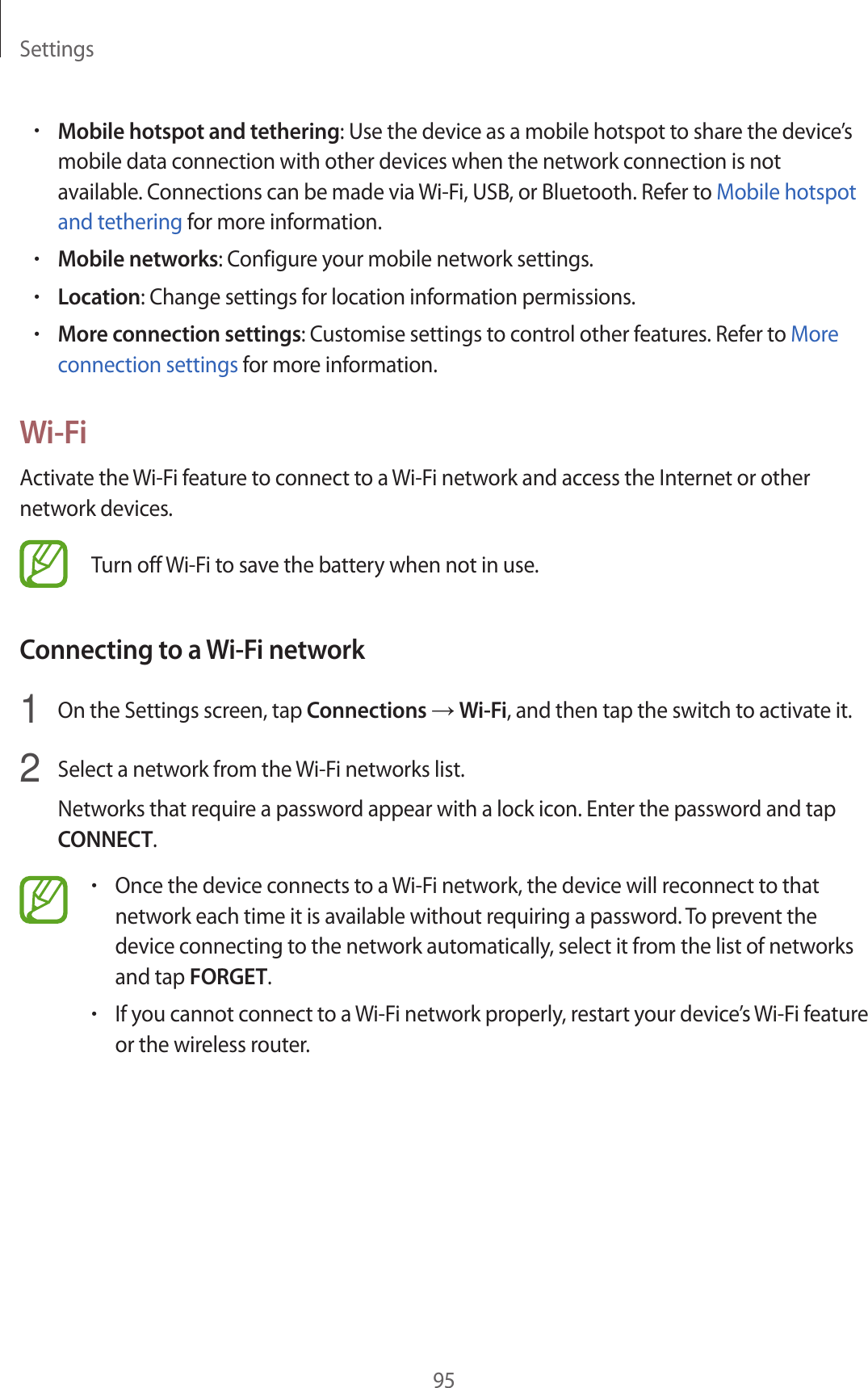 Settings95•Mobile hotspot and tethering: Use the device as a mobile hotspot to share the device’s mobile data connection with other devices when the network connection is not available. Connections can be made via Wi-Fi, USB, or Bluetooth. Refer to Mobile hotspot and tethering for more information.•Mobile networks: Configure your mobile network settings.•Location: Change settings for location information permissions.•More connection settings: Customise settings to control other features. Refer to More connection settings for more information.Wi-FiActivate the Wi-Fi feature to connect to a Wi-Fi network and access the Internet or other network devices.Turn off Wi-Fi to save the battery when not in use.Connecting to a Wi-Fi network1  On the Settings screen, tap Connections → Wi-Fi, and then tap the switch to activate it.2  Select a network from the Wi-Fi networks list.Networks that require a password appear with a lock icon. Enter the password and tap CONNECT.•Once the device connects to a Wi-Fi network, the device will reconnect to that network each time it is available without requiring a password. To prevent the device connecting to the network automatically, select it from the list of networks and tap FORGET.•If you cannot connect to a Wi-Fi network properly, restart your device’s Wi-Fi feature or the wireless router.