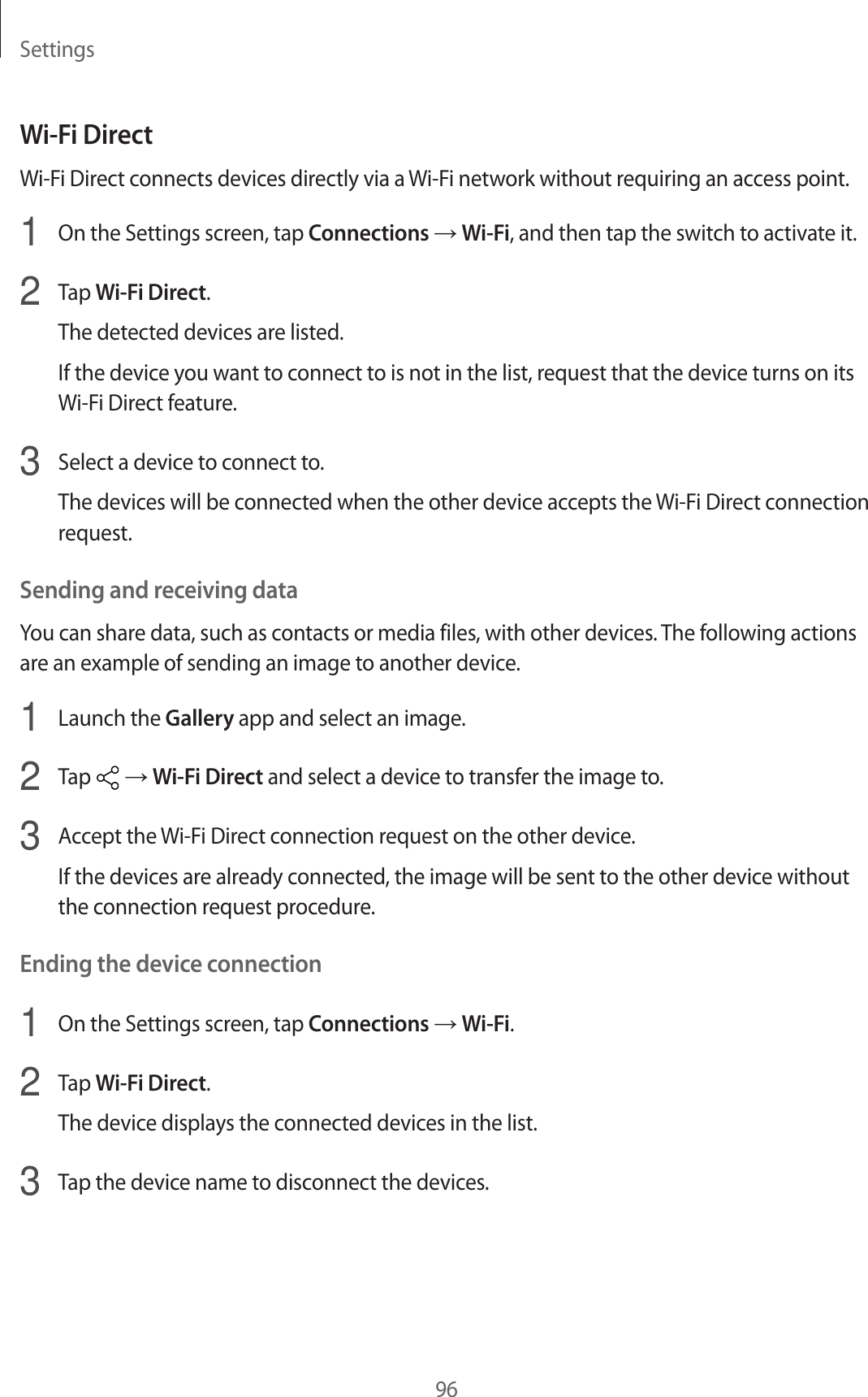 Settings96Wi-Fi DirectWi-Fi Direct connects devices directly via a Wi-Fi network without requiring an access point.1  On the Settings screen, tap Connections → Wi-Fi, and then tap the switch to activate it.2  Tap Wi-Fi Direct.The detected devices are listed.If the device you want to connect to is not in the list, request that the device turns on its Wi-Fi Direct feature.3  Select a device to connect to.The devices will be connected when the other device accepts the Wi-Fi Direct connection request.Sending and receiving dataYou can share data, such as contacts or media files, with other devices. The following actions are an example of sending an image to another device.1  Launch the Gallery app and select an image.2  Tap   → Wi-Fi Direct and select a device to transfer the image to.3  Accept the Wi-Fi Direct connection request on the other device.If the devices are already connected, the image will be sent to the other device without the connection request procedure.Ending the device connection1  On the Settings screen, tap Connections → Wi-Fi.2  Tap Wi-Fi Direct.The device displays the connected devices in the list.3  Tap the device name to disconnect the devices.