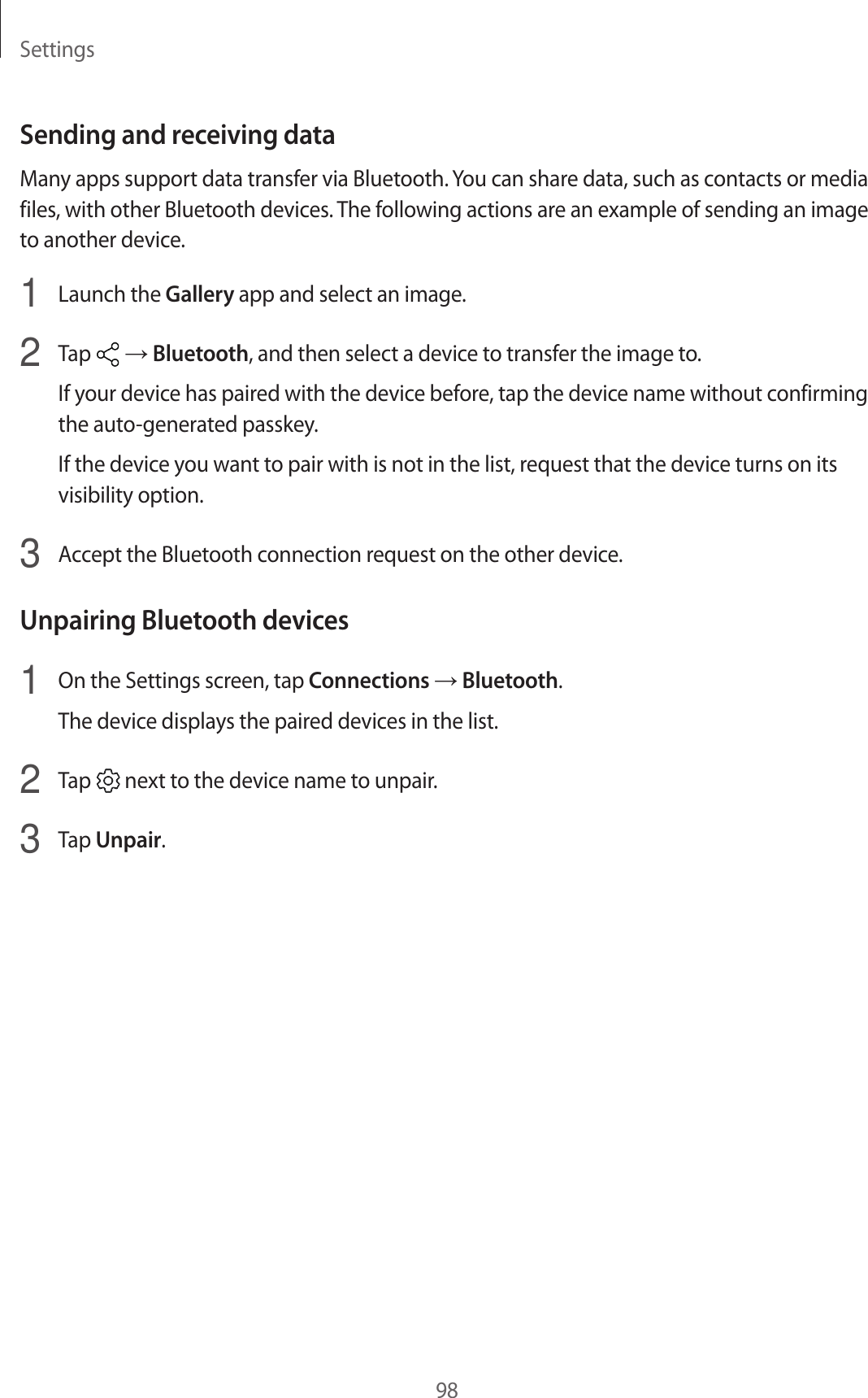 Settings98Sending and receiving dataMany apps support data transfer via Bluetooth. You can share data, such as contacts or media files, with other Bluetooth devices. The following actions are an example of sending an image to another device.1  Launch the Gallery app and select an image.2  Tap   → Bluetooth, and then select a device to transfer the image to.If your device has paired with the device before, tap the device name without confirming the auto-generated passkey.If the device you want to pair with is not in the list, request that the device turns on its visibility option.3  Accept the Bluetooth connection request on the other device.Unpairing Bluetooth devices1  On the Settings screen, tap Connections → Bluetooth.The device displays the paired devices in the list.2  Tap   next to the device name to unpair.3  Tap Unpair.