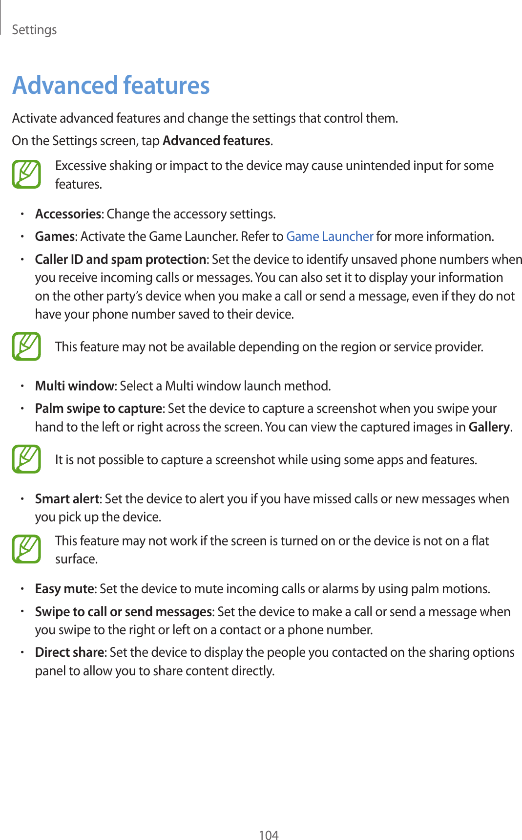 Settings104Advanced featuresActivate advanced features and change the settings that control them.On the Settings screen, tap Advanced features.Excessive shaking or impact to the device may cause unintended input for some features.•Accessories: Change the accessory settings.•Games: Activate the Game Launcher. Refer to Game Launcher for more information.•Caller ID and spam protection: Set the device to identify unsaved phone numbers when you receive incoming calls or messages. You can also set it to display your information on the other party’s device when you make a call or send a message, even if they do not have your phone number saved to their device.This feature may not be available depending on the region or service provider.•Multi window: Select a Multi window launch method.•Palm swipe to capture: Set the device to capture a screenshot when you swipe your hand to the left or right across the screen. You can view the captured images in Gallery.It is not possible to capture a screenshot while using some apps and features.•Smart alert: Set the device to alert you if you have missed calls or new messages when you pick up the device.This feature may not work if the screen is turned on or the device is not on a flat surface.•Easy mute: Set the device to mute incoming calls or alarms by using palm motions.•Swipe to call or send messages: Set the device to make a call or send a message when you swipe to the right or left on a contact or a phone number.•Direct share: Set the device to display the people you contacted on the sharing options panel to allow you to share content directly.