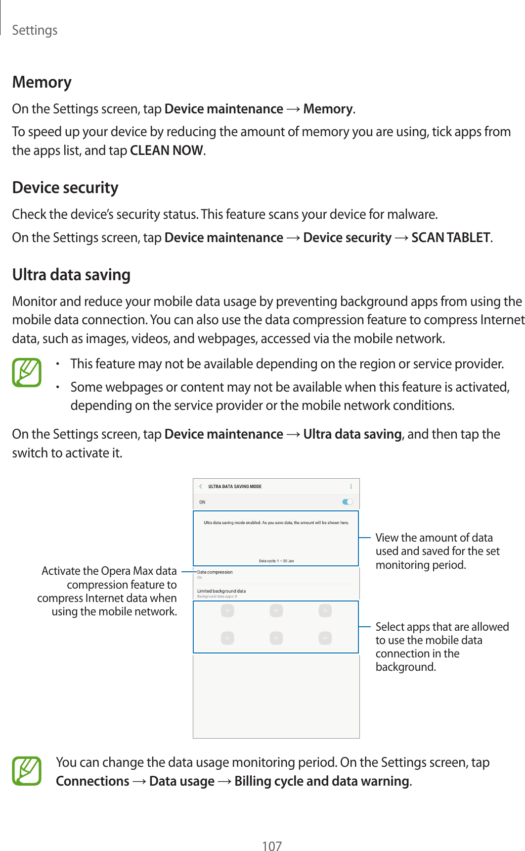 Settings107MemoryOn the Settings screen, tap Device maintenance → Memory.To speed up your device by reducing the amount of memory you are using, tick apps from the apps list, and tap CLEAN NOW.Device securityCheck the device’s security status. This feature scans your device for malware.On the Settings screen, tap Device maintenance → Device security → SCAN TABLET.Ultra data savingMonitor and reduce your mobile data usage by preventing background apps from using the mobile data connection. You can also use the data compression feature to compress Internet data, such as images, videos, and webpages, accessed via the mobile network.•This feature may not be available depending on the region or service provider.•Some webpages or content may not be available when this feature is activated, depending on the service provider or the mobile network conditions.On the Settings screen, tap Device maintenance → Ultra data saving, and then tap the switch to activate it.View the amount of data used and saved for the set monitoring period.Select apps that are allowed to use the mobile data connection in the background.Activate the Opera Max data compression feature to compress Internet data when using the mobile network.You can change the data usage monitoring period. On the Settings screen, tap Connections → Data usage → Billing cycle and data warning.