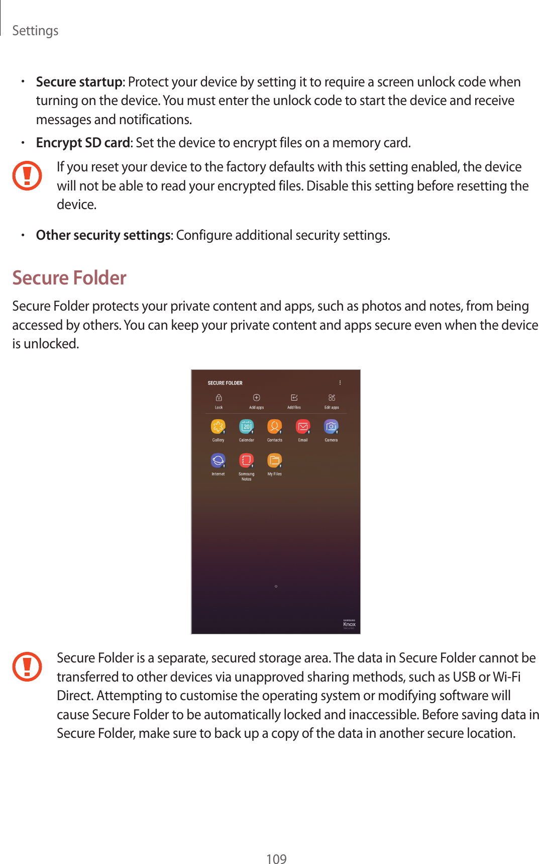 Settings109•Secure startup: Protect your device by setting it to require a screen unlock code when turning on the device. You must enter the unlock code to start the device and receive messages and notifications.•Encrypt SD card: Set the device to encrypt files on a memory card.If you reset your device to the factory defaults with this setting enabled, the device will not be able to read your encrypted files. Disable this setting before resetting the device.•Other security settings: Configure additional security settings.Secure FolderSecure Folder protects your private content and apps, such as photos and notes, from being accessed by others. You can keep your private content and apps secure even when the device is unlocked.Secure Folder is a separate, secured storage area. The data in Secure Folder cannot be transferred to other devices via unapproved sharing methods, such as USB or Wi-Fi Direct. Attempting to customise the operating system or modifying software will cause Secure Folder to be automatically locked and inaccessible. Before saving data in Secure Folder, make sure to back up a copy of the data in another secure location.