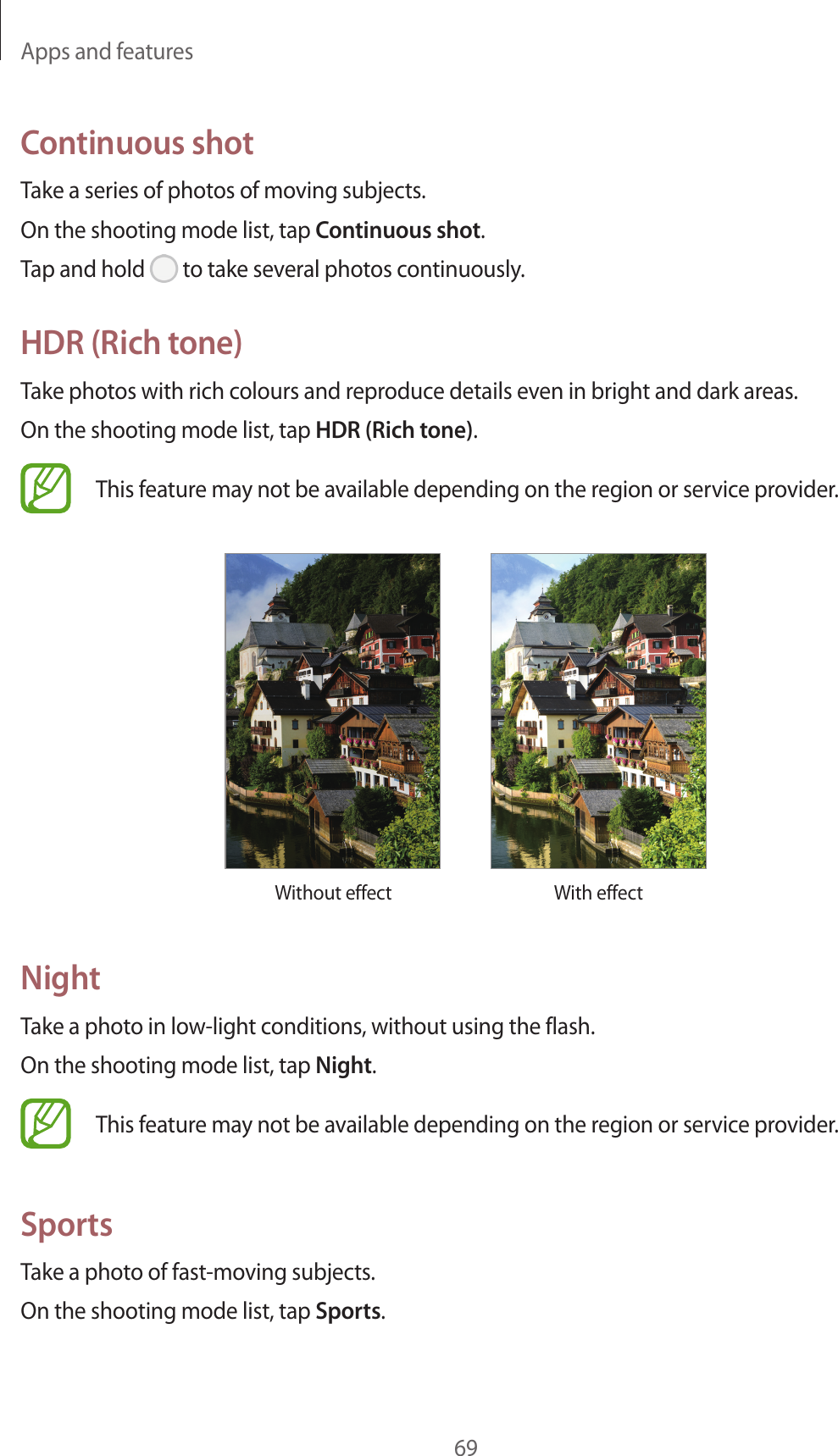 Apps and features69Continuous shotTake a series of photos of moving subjects.On the shooting mode list, tap Continuous shot.Tap and hold   to take several photos continuously.HDR (Rich tone)Take photos with rich colours and reproduce details even in bright and dark areas.On the shooting mode list, tap HDR (Rich tone).This feature may not be available depending on the region or service provider.Without effect With effectNightTake a photo in low-light conditions, without using the flash.On the shooting mode list, tap Night.This feature may not be available depending on the region or service provider.SportsTake a photo of fast-moving subjects.On the shooting mode list, tap Sports.