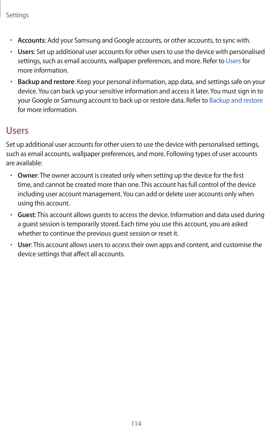 Settings114•Accounts: Add your Samsung and Google accounts, or other accounts, to sync with.•Users: Set up additional user accounts for other users to use the device with personalised settings, such as email accounts, wallpaper preferences, and more. Refer to Users for more information.•Backup and restore: Keep your personal information, app data, and settings safe on your device. You can back up your sensitive information and access it later. You must sign in to your Google or Samsung account to back up or restore data. Refer to Backup and restore for more information.UsersSet up additional user accounts for other users to use the device with personalised settings, such as email accounts, wallpaper preferences, and more. Following types of user accounts are available:•Owner: The owner account is created only when setting up the device for the first time, and cannot be created more than one. This account has full control of the device including user account management. You can add or delete user accounts only when using this account.•Guest: This account allows guests to access the device. Information and data used during a guest session is temporarily stored. Each time you use this account, you are asked whether to continue the previous guest session or reset it.•User: This account allows users to access their own apps and content, and customise the device settings that affect all accounts.