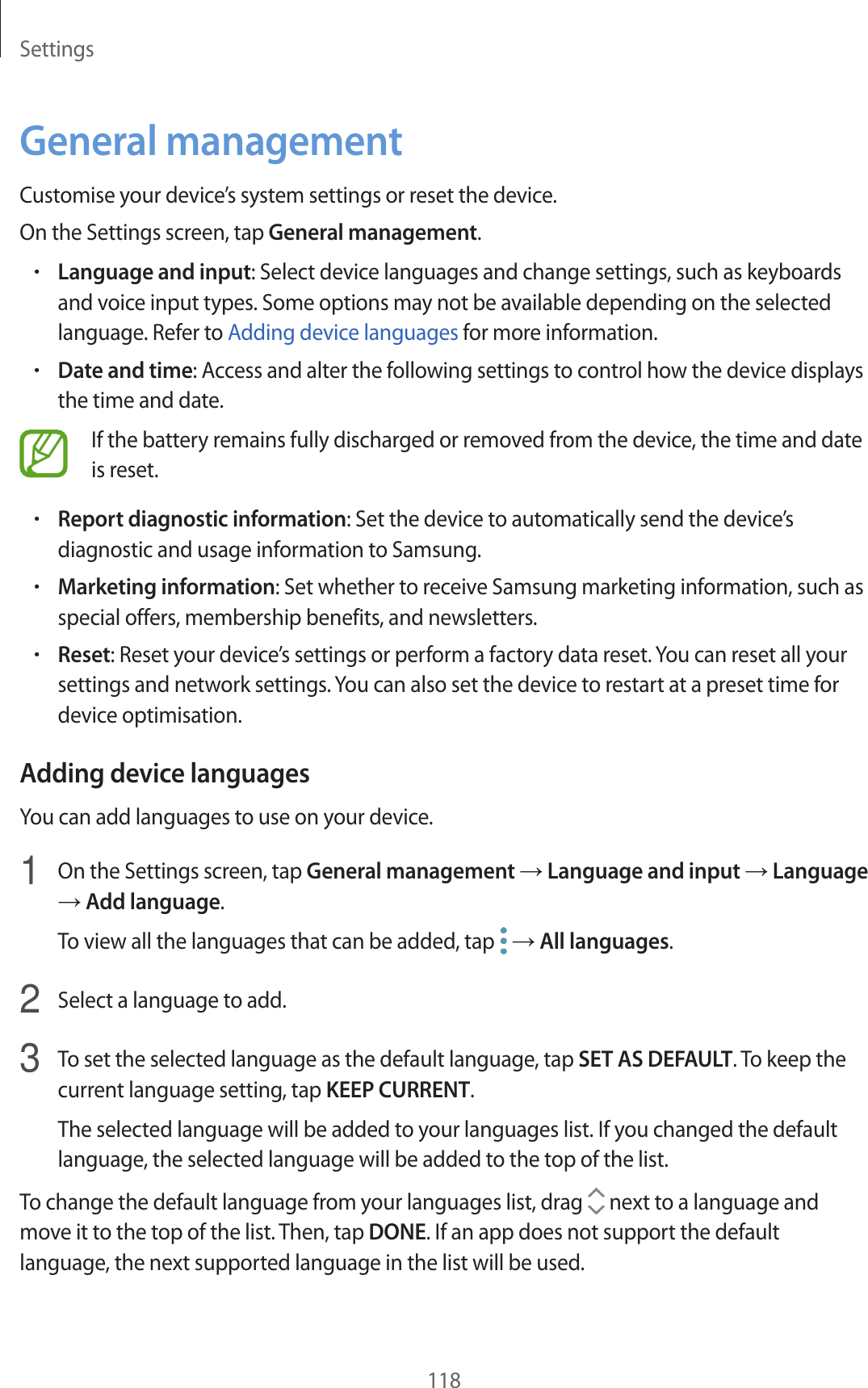 Settings118General managementCustomise your device’s system settings or reset the device.On the Settings screen, tap General management.•Language and input: Select device languages and change settings, such as keyboards and voice input types. Some options may not be available depending on the selected language. Refer to Adding device languages for more information.•Date and time: Access and alter the following settings to control how the device displays the time and date.If the battery remains fully discharged or removed from the device, the time and date is reset.•Report diagnostic information: Set the device to automatically send the device’s diagnostic and usage information to Samsung.•Marketing information: Set whether to receive Samsung marketing information, such as special offers, membership benefits, and newsletters.•Reset: Reset your device’s settings or perform a factory data reset. You can reset all your settings and network settings. You can also set the device to restart at a preset time for device optimisation.Adding device languagesYou can add languages to use on your device.1  On the Settings screen, tap General management → Language and input → Language → Add language.To view all the languages that can be added, tap   → All languages.2  Select a language to add.3  To set the selected language as the default language, tap SET AS DEFAULT. To keep the current language setting, tap KEEP CURRENT.The selected language will be added to your languages list. If you changed the default language, the selected language will be added to the top of the list.To change the default language from your languages list, drag   next to a language and move it to the top of the list. Then, tap DONE. If an app does not support the default language, the next supported language in the list will be used.