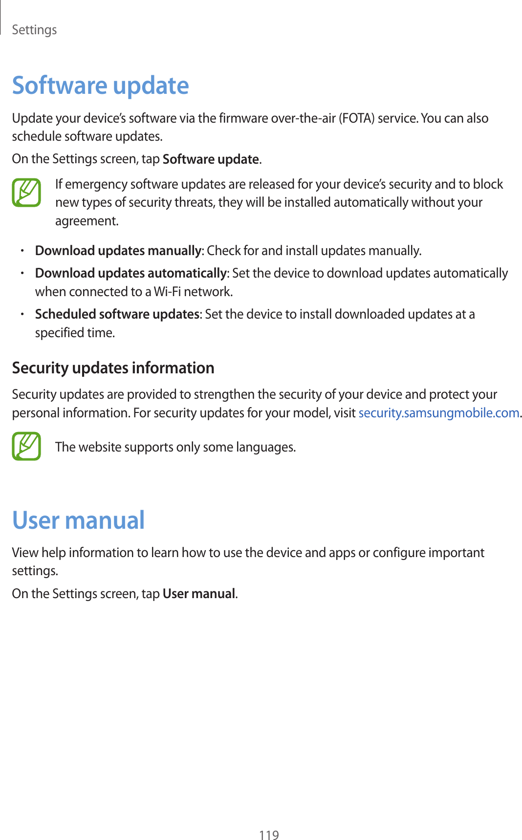 Settings119Software updateUpdate your device’s software via the firmware over-the-air (FOTA) service. You can also schedule software updates.On the Settings screen, tap Software update.If emergency software updates are released for your device’s security and to block new types of security threats, they will be installed automatically without your agreement.•Download updates manually: Check for and install updates manually.•Download updates automatically: Set the device to download updates automatically when connected to a Wi-Fi network.•Scheduled software updates: Set the device to install downloaded updates at a specified time.Security updates informationSecurity updates are provided to strengthen the security of your device and protect your personal information. For security updates for your model, visit security.samsungmobile.com.The website supports only some languages.User manualView help information to learn how to use the device and apps or configure important settings.On the Settings screen, tap User manual.