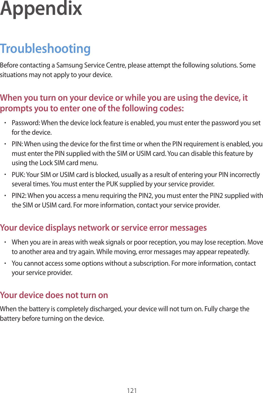 121AppendixTroubleshootingBefore contacting a Samsung Service Centre, please attempt the following solutions. Some situations may not apply to your device.When you turn on your device or while you are using the device, it prompts you to enter one of the following codes:•Password: When the device lock feature is enabled, you must enter the password you set for the device.•PIN: When using the device for the first time or when the PIN requirement is enabled, you must enter the PIN supplied with the SIM or USIM card. You can disable this feature by using the Lock SIM card menu.•PUK: Your SIM or USIM card is blocked, usually as a result of entering your PIN incorrectly several times. You must enter the PUK supplied by your service provider.•PIN2: When you access a menu requiring the PIN2, you must enter the PIN2 supplied with the SIM or USIM card. For more information, contact your service provider.Your device displays network or service error messages•When you are in areas with weak signals or poor reception, you may lose reception. Move to another area and try again. While moving, error messages may appear repeatedly.•You cannot access some options without a subscription. For more information, contact your service provider.Your device does not turn onWhen the battery is completely discharged, your device will not turn on. Fully charge the battery before turning on the device.