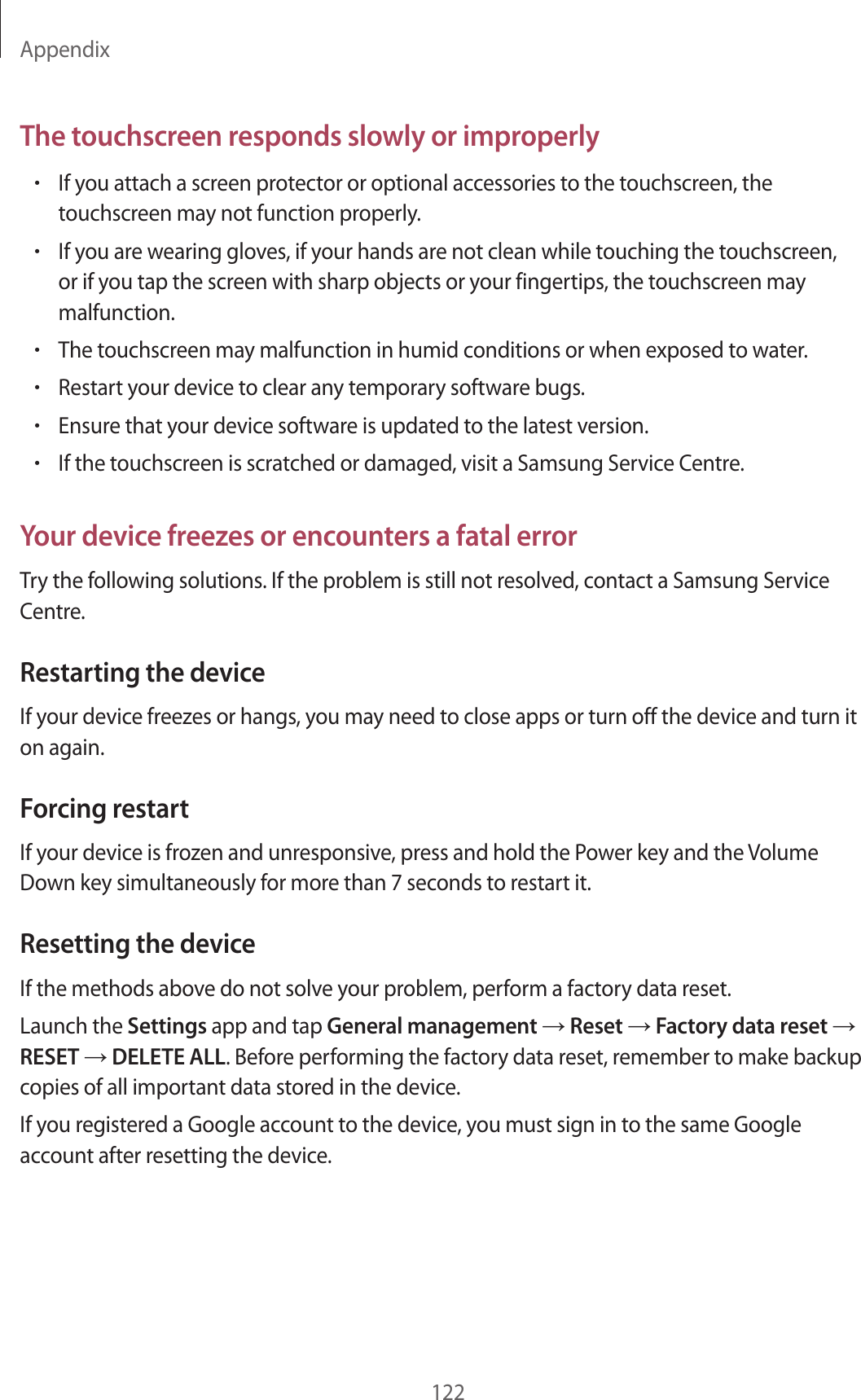 Appendix122The touchscreen responds slowly or improperly•If you attach a screen protector or optional accessories to the touchscreen, the touchscreen may not function properly.•If you are wearing gloves, if your hands are not clean while touching the touchscreen, or if you tap the screen with sharp objects or your fingertips, the touchscreen may malfunction.•The touchscreen may malfunction in humid conditions or when exposed to water.•Restart your device to clear any temporary software bugs.•Ensure that your device software is updated to the latest version.•If the touchscreen is scratched or damaged, visit a Samsung Service Centre.Your device freezes or encounters a fatal errorTry the following solutions. If the problem is still not resolved, contact a Samsung Service Centre.Restarting the deviceIf your device freezes or hangs, you may need to close apps or turn off the device and turn it on again.Forcing restartIf your device is frozen and unresponsive, press and hold the Power key and the Volume Down key simultaneously for more than 7 seconds to restart it.Resetting the deviceIf the methods above do not solve your problem, perform a factory data reset.Launch the Settings app and tap General management → Reset → Factory data reset → RESET → DELETE ALL. Before performing the factory data reset, remember to make backup copies of all important data stored in the device.If you registered a Google account to the device, you must sign in to the same Google account after resetting the device.