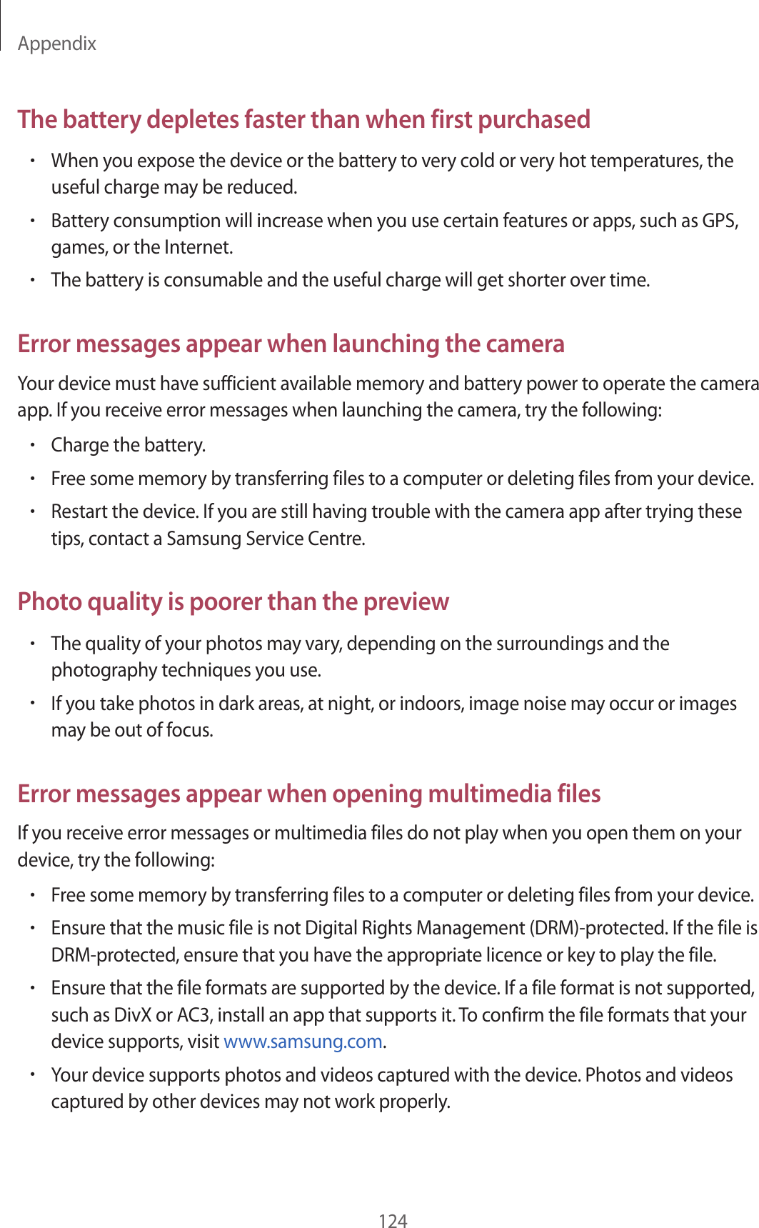 Appendix124The battery depletes faster than when first purchased•When you expose the device or the battery to very cold or very hot temperatures, the useful charge may be reduced.•Battery consumption will increase when you use certain features or apps, such as GPS, games, or the Internet.•The battery is consumable and the useful charge will get shorter over time.Error messages appear when launching the cameraYour device must have sufficient available memory and battery power to operate the camera app. If you receive error messages when launching the camera, try the following:•Charge the battery.•Free some memory by transferring files to a computer or deleting files from your device.•Restart the device. If you are still having trouble with the camera app after trying these tips, contact a Samsung Service Centre.Photo quality is poorer than the preview•The quality of your photos may vary, depending on the surroundings and the photography techniques you use.•If you take photos in dark areas, at night, or indoors, image noise may occur or images may be out of focus.Error messages appear when opening multimedia filesIf you receive error messages or multimedia files do not play when you open them on your device, try the following:•Free some memory by transferring files to a computer or deleting files from your device.•Ensure that the music file is not Digital Rights Management (DRM)-protected. If the file is DRM-protected, ensure that you have the appropriate licence or key to play the file.•Ensure that the file formats are supported by the device. If a file format is not supported, such as DivX or AC3, install an app that supports it. To confirm the file formats that your device supports, visit www.samsung.com.•Your device supports photos and videos captured with the device. Photos and videos captured by other devices may not work properly.