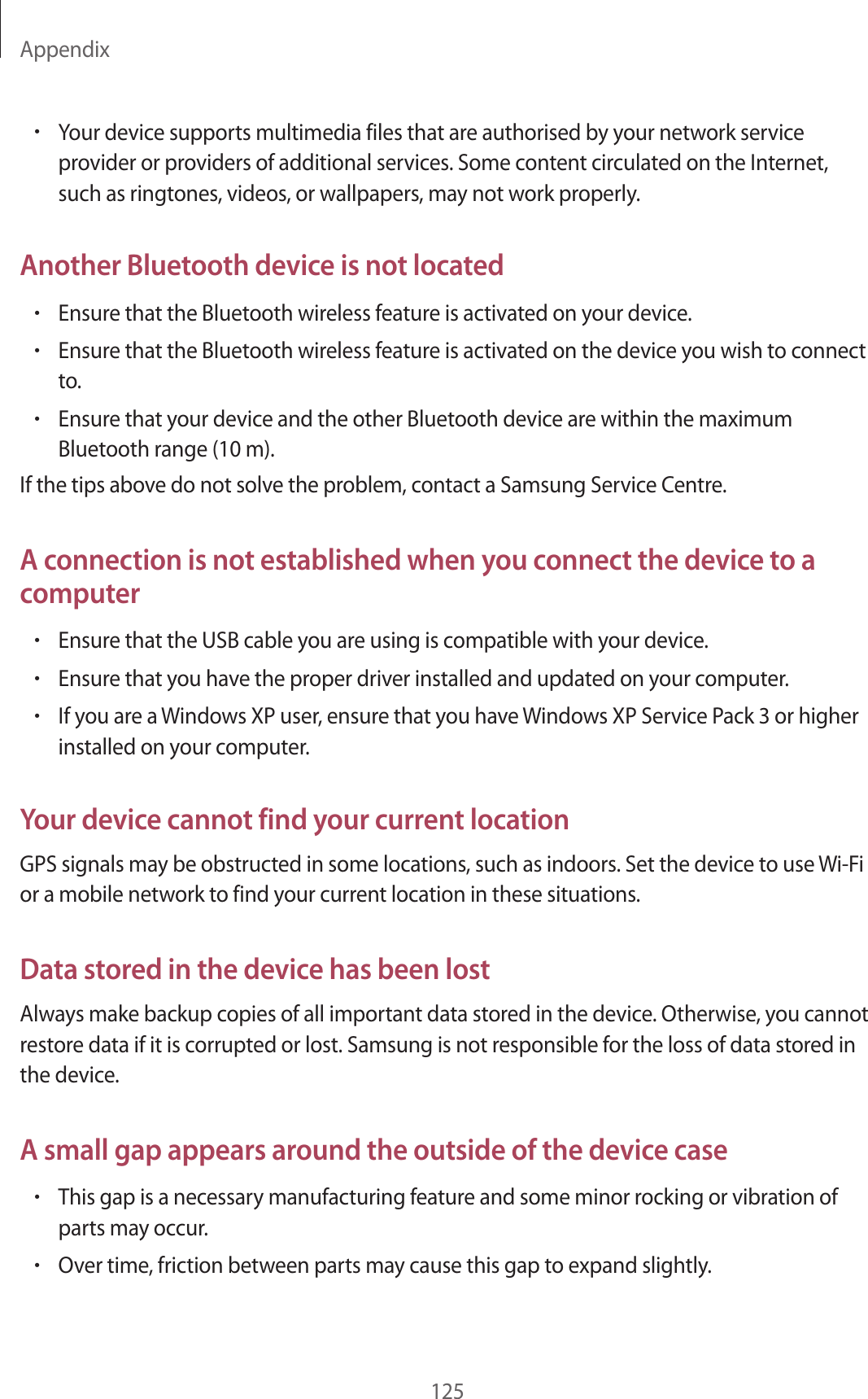 Appendix125•Your device supports multimedia files that are authorised by your network service provider or providers of additional services. Some content circulated on the Internet, such as ringtones, videos, or wallpapers, may not work properly.Another Bluetooth device is not located•Ensure that the Bluetooth wireless feature is activated on your device.•Ensure that the Bluetooth wireless feature is activated on the device you wish to connect to.•Ensure that your device and the other Bluetooth device are within the maximum Bluetooth range (10 m).If the tips above do not solve the problem, contact a Samsung Service Centre.A connection is not established when you connect the device to a computer•Ensure that the USB cable you are using is compatible with your device.•Ensure that you have the proper driver installed and updated on your computer.•If you are a Windows XP user, ensure that you have Windows XP Service Pack 3 or higher installed on your computer.Your device cannot find your current locationGPS signals may be obstructed in some locations, such as indoors. Set the device to use Wi-Fi or a mobile network to find your current location in these situations.Data stored in the device has been lostAlways make backup copies of all important data stored in the device. Otherwise, you cannot restore data if it is corrupted or lost. Samsung is not responsible for the loss of data stored in the device.A small gap appears around the outside of the device case•This gap is a necessary manufacturing feature and some minor rocking or vibration of parts may occur.•Over time, friction between parts may cause this gap to expand slightly.