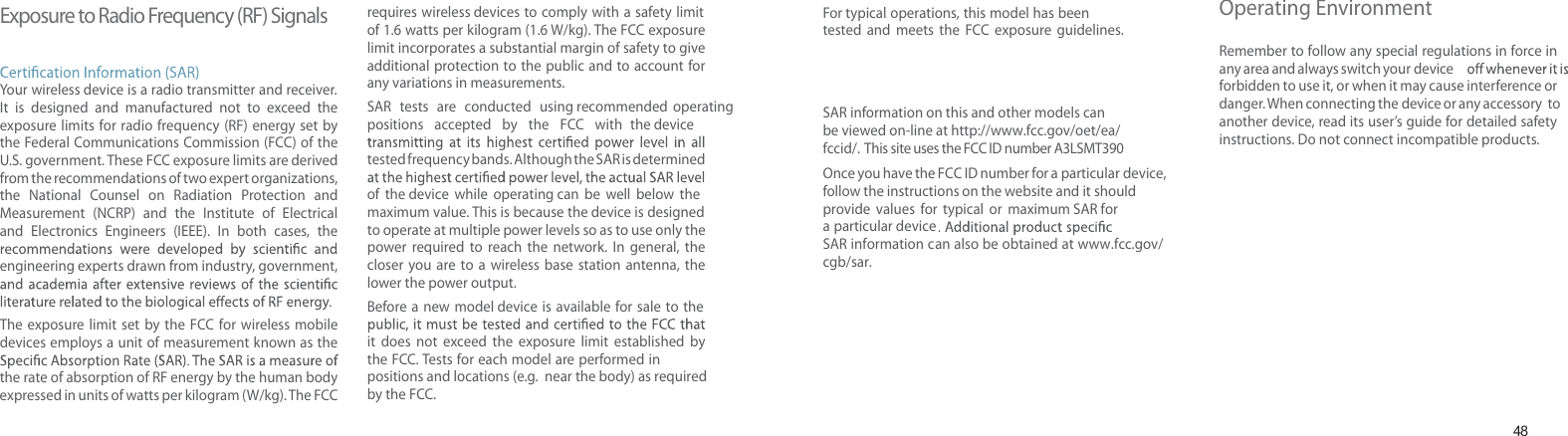 48Exposure to Radio Frequency (RF) SignalsYour wireless device is a radio transmitter and receiver. It is designed and manufactured not to exceed the exposure limits for radio frequency (RF) energy set by the Federal Communications Commission (FCC) of the U.S. government. These FCC exposure limits are derived from the recommendations of two expert organizations, the National  Counsel  on Radiation Protection and Measurement (NCRP) and the Institute of Electrical and Electronics Engineers (IEEE). In both cases, the engineering experts drawn from industry, government, The exposure limit set by the FCC for wireless mobiledevices employs a unit of measurement known as the the rate of absorption of RF energy by the human body expressed in units of watts per kilogram (W/kg). T he FCC requires wireless devices to comply with a safety limit of 1.6 watts per kilogram (1.6 W/kg). The FCC exposure limit incorporates a substantial margin of safety to give additional protection to the public and to account for any variations in measurements.SAR tests are conducted using recommended operating positions accepted by the FCC with the devicetested frequency bands. Although the SAR is determined of the device while operating can be well  below themaximum value. This is because the device is designedto operate at multiple power levels so as to use only the power required to reach the network. In general, the closer you are to a wireless base station antenna, the lower the power output.Before a new model device is available for sale to the it does not exceed the exposure limit established by the FCC. Tests for each model are performed in positions and locations (e.g.  near the body) as requiredby the FCC. Health and safety informationFor typical operations, this model has been tested and meets the FCC exposure guidelines. SAR information on this and other models can be viewed on-line at http://www. fcc.gov/oet/ ea/fccid/.  This site uses the FCC ID number A3LSMT390Once you have the FCC ID number for a particular device, follow the instructions on the website and it should  provide values for typical or maximum SAR fora particular deviceSAR information can also be obtained at www.fcc.gov/cgb/sar.Operating EnvironmentRemember to follow any special regulations in force in any area and always switch your deviceforbidden to use it, or when it may cause interference or danger. When connecting the device or any accessory  to another device, read its user’s guide for detailed safety instructions. Do not connect incompatible products.