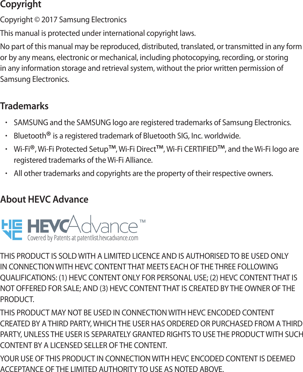 CopyrightCopyright © 2017 Samsung ElectronicsThis manual is protected under international copyright laws.No part of this manual may be reproduced, distributed, translated, or transmitted in any form or by any means, electronic or mechanical, including photocopying, recording, or storing in any information storage and retrieval system, without the prior written permission of Samsung Electronics.Trademarks•SAMSUNG and the SAMSUNG logo are registered trademarks of Samsung Electronics.•Bluetooth® is a registered trademark of Bluetooth SIG, Inc. worldwide.•Wi-Fi®, Wi-Fi Protected Setup™, Wi-Fi Direct™, Wi-Fi CERTIFIED™, and the Wi-Fi logo are registered trademarks of the Wi-Fi Alliance.•All other trademarks and copyrights are the property of their respective owners.About HEVC AdvanceTHIS PRODUCT IS SOLD WITH A LIMITED LICENCE AND IS AUTHORISED TO BE USED ONLY IN CONNECTION WITH HEVC CONTENT THAT MEETS EACH OF THE THREE FOLLOWING QUALIFICATIONS: (1) HEVC CONTENT ONLY FOR PERSONAL USE; (2) HEVC CONTENT THAT IS NOT OFFERED FOR SALE; AND (3) HEVC CONTENT THAT IS CREATED BY THE OWNER OF THE PRODUCT.THIS PRODUCT MAY NOT BE USED IN CONNECTION WITH HEVC ENCODED CONTENT CREATED BY A THIRD PARTY, WHICH THE USER HAS ORDERED OR PURCHASED FROM A THIRD PARTY, UNLESS THE USER IS SEPARATELY GRANTED RIGHTS TO USE THE PRODUCT WITH SUCH CONTENT BY A LICENSED SELLER OF THE CONTENT.YOUR USE OF THIS PRODUCT IN CONNECTION WITH HEVC ENCODED CONTENT IS DEEMED ACCEPTANCE OF THE LIMITED AUTHORITY TO USE AS NOTED ABOVE.