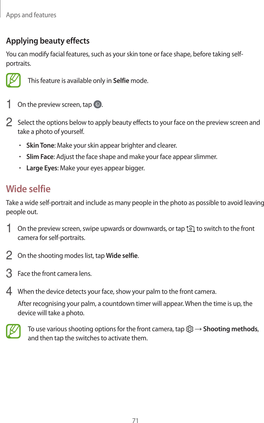 Apps and features71Applying beauty effectsYou can modify facial features, such as your skin tone or face shape, before taking self-portraits.This feature is available only in Selfie mode.1  On the preview screen, tap  .2  Select the options below to apply beauty effects to your face on the preview screen and take a photo of yourself.•Skin Tone: Make your skin appear brighter and clearer.•Slim Face: Adjust the face shape and make your face appear slimmer.•Large Eyes: Make your eyes appear bigger.Wide selfieTake a wide self-portrait and include as many people in the photo as possible to avoid leaving people out.1  On the preview screen, swipe upwards or downwards, or tap   to switch to the front camera for self-portraits.2  On the shooting modes list, tap Wide selfie.3  Face the front camera lens.4  When the device detects your face, show your palm to the front camera.After recognising your palm, a countdown timer will appear. When the time is up, the device will take a photo.To use various shooting options for the front camera, tap   → Shooting methods, and then tap the switches to activate them.