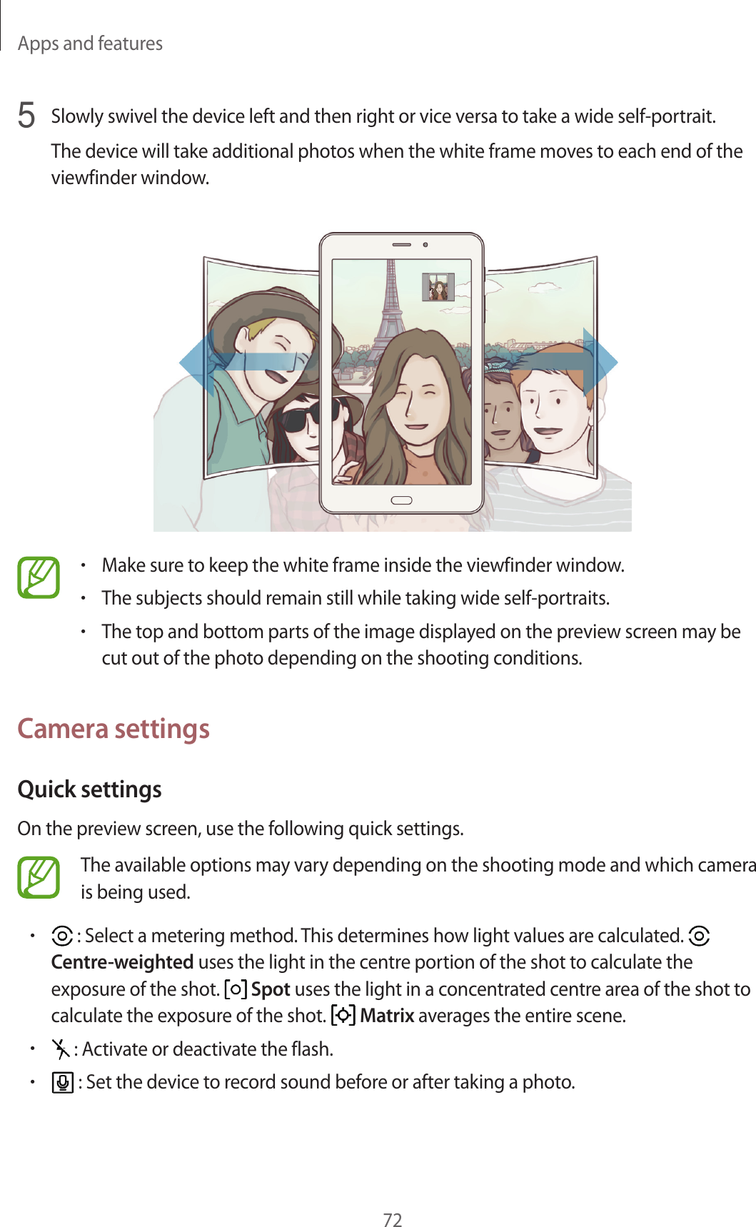 Apps and features725  Slowly swivel the device left and then right or vice versa to take a wide self-portrait.The device will take additional photos when the white frame moves to each end of the viewfinder window.•Make sure to keep the white frame inside the viewfinder window.•The subjects should remain still while taking wide self-portraits.•The top and bottom parts of the image displayed on the preview screen may be cut out of the photo depending on the shooting conditions.Camera settingsQuick settingsOn the preview screen, use the following quick settings.The available options may vary depending on the shooting mode and which camera is being used.• : Select a metering method. This determines how light values are calculated.   Centre-weighted uses the light in the centre portion of the shot to calculate the exposure of the shot.   Spot uses the light in a concentrated centre area of the shot to calculate the exposure of the shot.   Matrix averages the entire scene.• : Activate or deactivate the flash.• : Set the device to record sound before or after taking a photo.