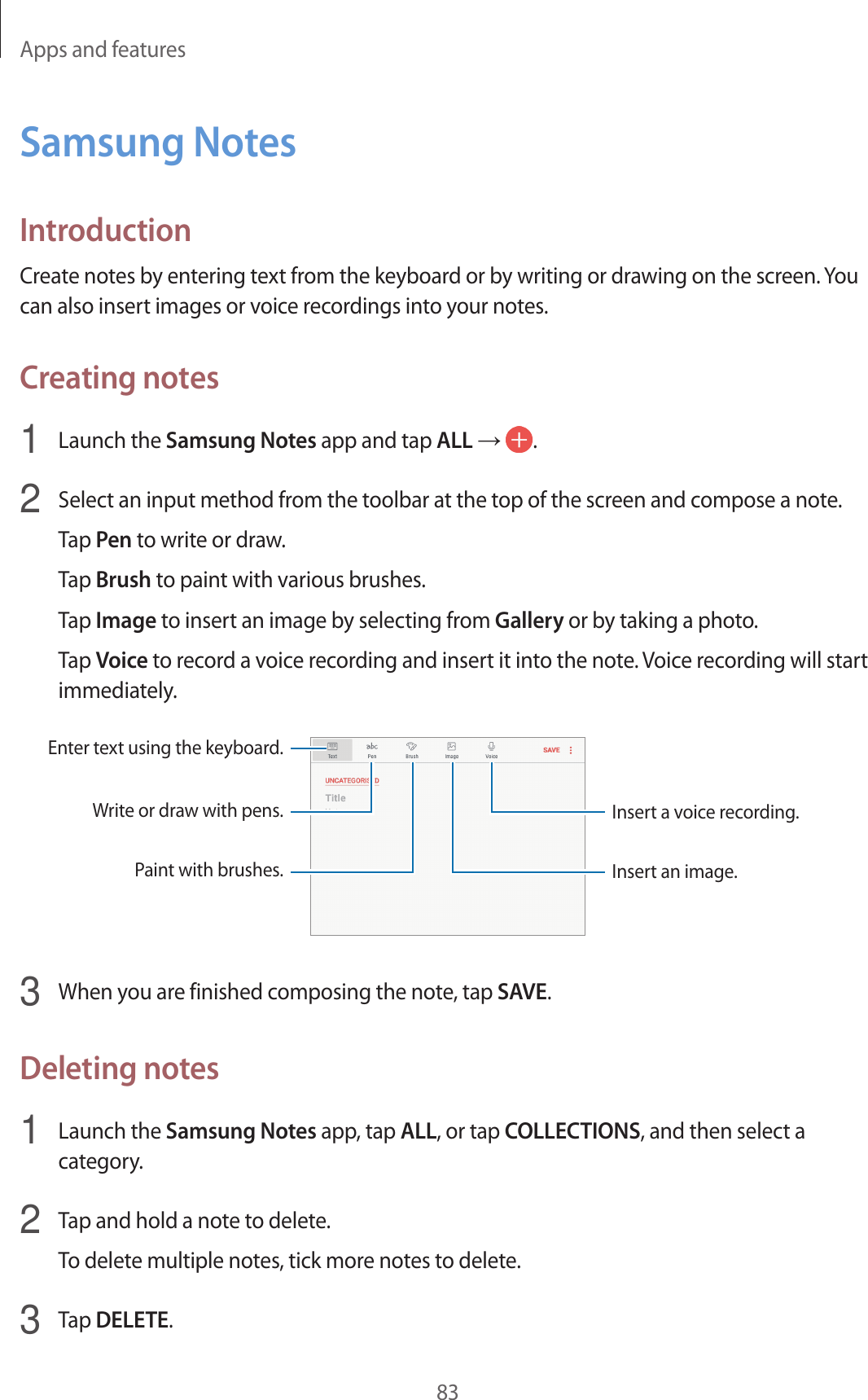 Apps and features83Samsung NotesIntroductionCreate notes by entering text from the keyboard or by writing or drawing on the screen. You can also insert images or voice recordings into your notes.Creating notes1 Launch the Samsung Notes app and tap ALL → .2 Select an input method from the toolbar at the top of the screen and compose a note.Tap Pen to write or draw.Tap Brush to paint with various brushes.Tap Image to insert an image by selecting from Gallery or by taking a photo.Tap Voice to record a voice recording and insert it into the note. Voice recording will start immediately.Enter text using the keyboard.Write or draw with pens.Paint with brushes.Insert a voice recording.Insert an image.3 When you are finished composing the note, tap SAVE.Deleting notes1 Launch the Samsung Notes app, tap ALL, or tap COLLECTIONS, and then select a category.2 Tap and hold a note to delete.To delete multiple notes, tick more notes to delete.3 Tap DELETE.