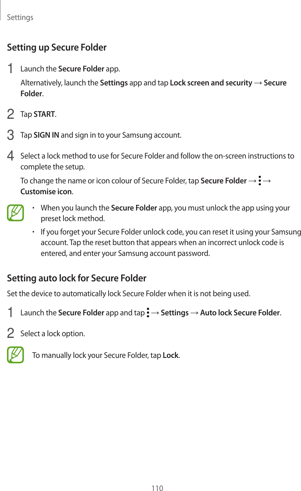 Settings110Setting up Secure Folder1 Launch the Secure Folder app.Alternatively, launch the Settings app and tap Lock screen and security → Secure Folder.2 Tap START.3 Tap SIGN IN and sign in to your Samsung account.4 Select a lock method to use for Secure Folder and follow the on-screen instructions to complete the setup.To change the name or icon colour of Secure Folder, tap Secure Folder → → Customise icon.•When you launch the Secure Folder app, you must unlock the app using your preset lock method.•If you forget your Secure Folder unlock code, you can reset it using your Samsung account. Tap the reset button that appears when an incorrect unlock code is entered, and enter your Samsung account password.Setting auto lock for Secure FolderSet the device to automatically lock Secure Folder when it is not being used.1 Launch the Secure Folder app and tap → Settings → Auto lock Secure Folder.2 Select a lock option.To manually lock your Secure Folder, tap Lock.