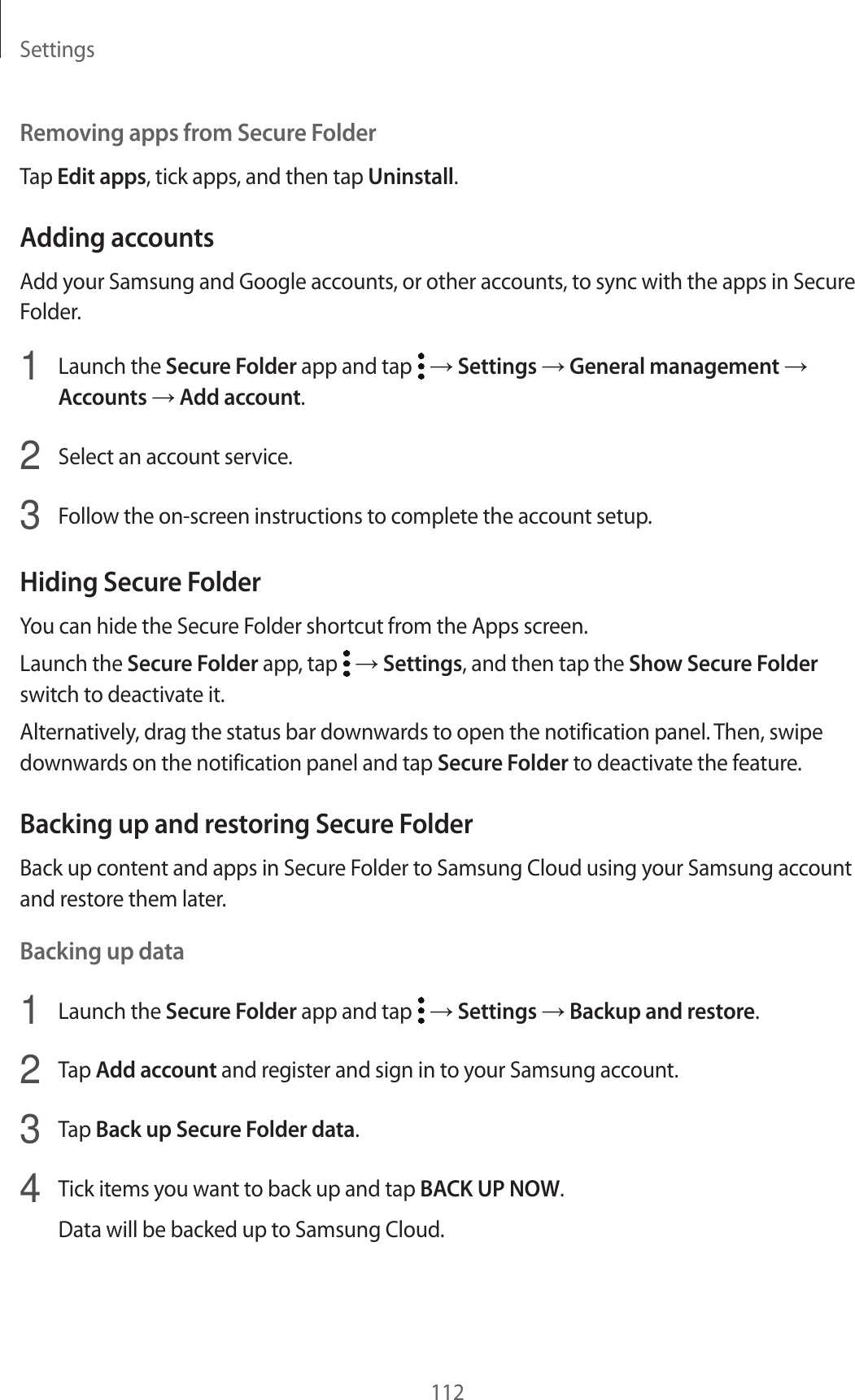 Settings112Removing apps from Secure FolderTap Edit apps, tick apps, and then tap Uninstall.Adding accountsAdd your Samsung and Google accounts, or other accounts, to sync with the apps in Secure Folder.1 Launch the Secure Folder app and tap → Settings → General management → Accounts → Add account.2 Select an account service.3 Follow the on-screen instructions to complete the account setup.Hiding Secure FolderYou can hide the Secure Folder shortcut from the Apps screen.Launch the Secure Folder app, tap → Settings, and then tap the Show Secure Folder switch to deactivate it.Alternatively, drag the status bar downwards to open the notification panel. Then, swipe downwards on the notification panel and tap Secure Folder to deactivate the feature.Backing up and restoring Secure FolderBack up content and apps in Secure Folder to Samsung Cloud using your Samsung account and restore them later.Backing up data1 Launch the Secure Folder app and tap → Settings → Backup and restore.2 Tap Add account and register and sign in to your Samsung account.3 Tap Back up Secure Folder data.4 Tick items you want to back up and tap BACK UP NOW.Data will be backed up to Samsung Cloud.